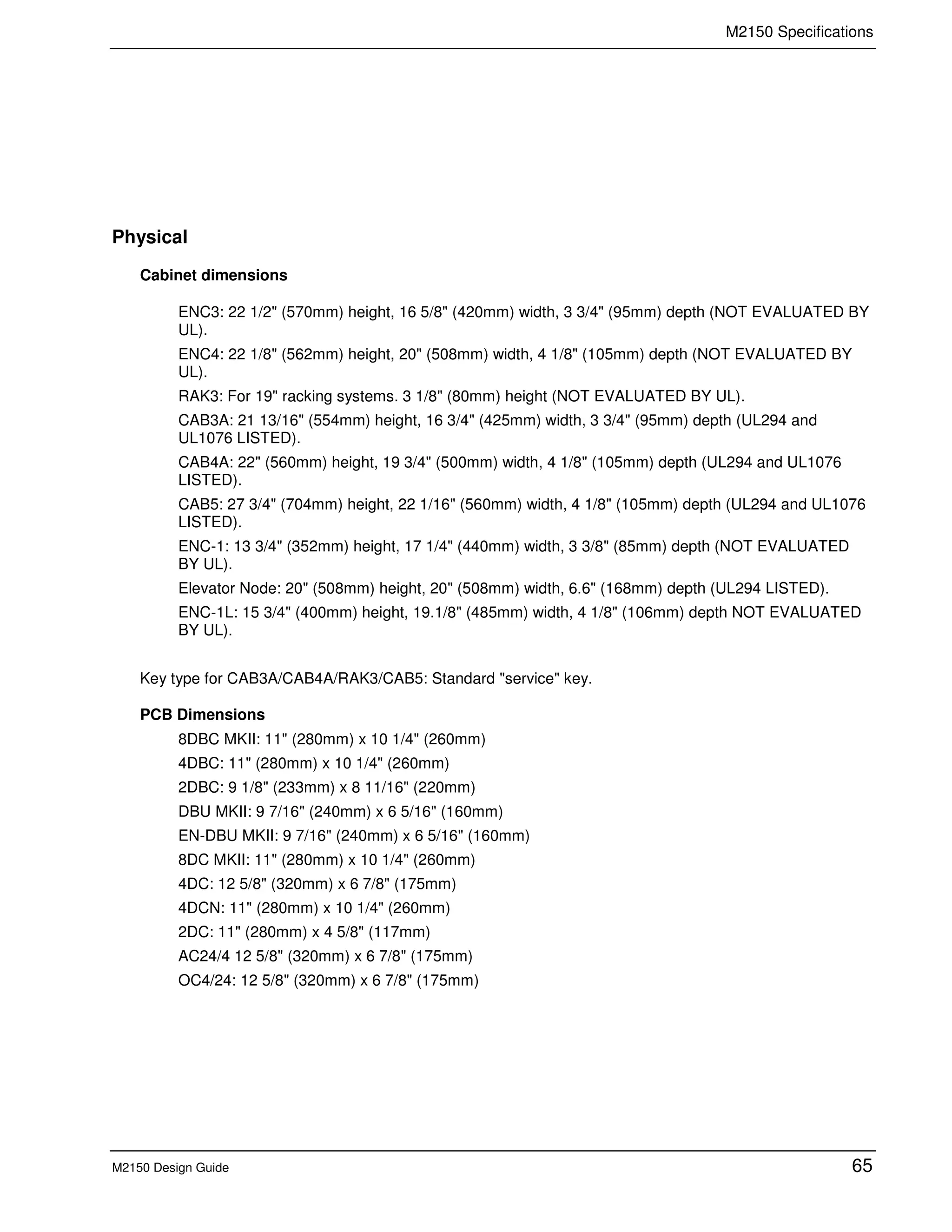 M2150 Specifications
M2150 Design Guide 65
Physical
Cabinet dimensions
ENC3: 22 1/2" (570mm) height, 16 5/8" (420mm) width, 3 3/4" (95mm) depth (NOT EVALUATED BY
UL).
ENC4: 22 1/8" (562mm) height, 20" (508mm) width, 4 1/8" (105mm) depth (NOT EVALUATED BY
UL).
RAK3: For 19" racking systems. 3 1/8" (80mm) height (NOT EVALUATED BY UL).
CAB3A: 21 13/16" (554mm) height, 16 3/4" (425mm) width, 3 3/4" (95mm) depth (UL294 and
UL1076 LISTED).
CAB4A: 22" (560mm) height, 19 3/4" (500mm) width, 4 1/8" (105mm) depth (UL294 and UL1076
LISTED).
CAB5: 27 3/4" (704mm) height, 22 1/16" (560mm) width, 4 1/8" (105mm) depth (UL294 and UL1076
LISTED).
ENC-1: 13 3/4" (352mm) height, 17 1/4" (440mm) width, 3 3/8" (85mm) depth (NOT EVALUATED
BY UL).
Elevator Node: 20" (508mm) height, 20" (508mm) width, 6.6" (168mm) depth (UL294 LISTED).
ENC-1L: 15 3/4" (400mm) height, 19.1/8" (485mm) width, 4 1/8" (106mm) depth NOT EVALUATED
BY UL).
Key type for CAB3A/CAB4A/RAK3/CAB5: Standard "service" key.
PCB Dimensions
8DBC MKII: 11" (280mm) x 10 1/4" (260mm)
4DBC: 11" (280mm) x 10 1/4" (260mm)
2DBC: 9 1/8" (233mm) x 8 11/16" (220mm)
DBU MKII: 9 7/16" (240mm) x 6 5/16" (160mm)
EN-DBU MKII: 9 7/16" (240mm) x 6 5/16" (160mm)
8DC MKII: 11" (280mm) x 10 1/4" (260mm)
4DC: 12 5/8" (320mm) x 6 7/8" (175mm)
4DCN: 11" (280mm) x 10 1/4" (260mm)
2DC: 11" (280mm) x 4 5/8" (117mm)
AC24/4 12 5/8" (320mm) x 6 7/8" (175mm)
OC4/24: 12 5/8" (320mm) x 6 7/8" (175mm)
 