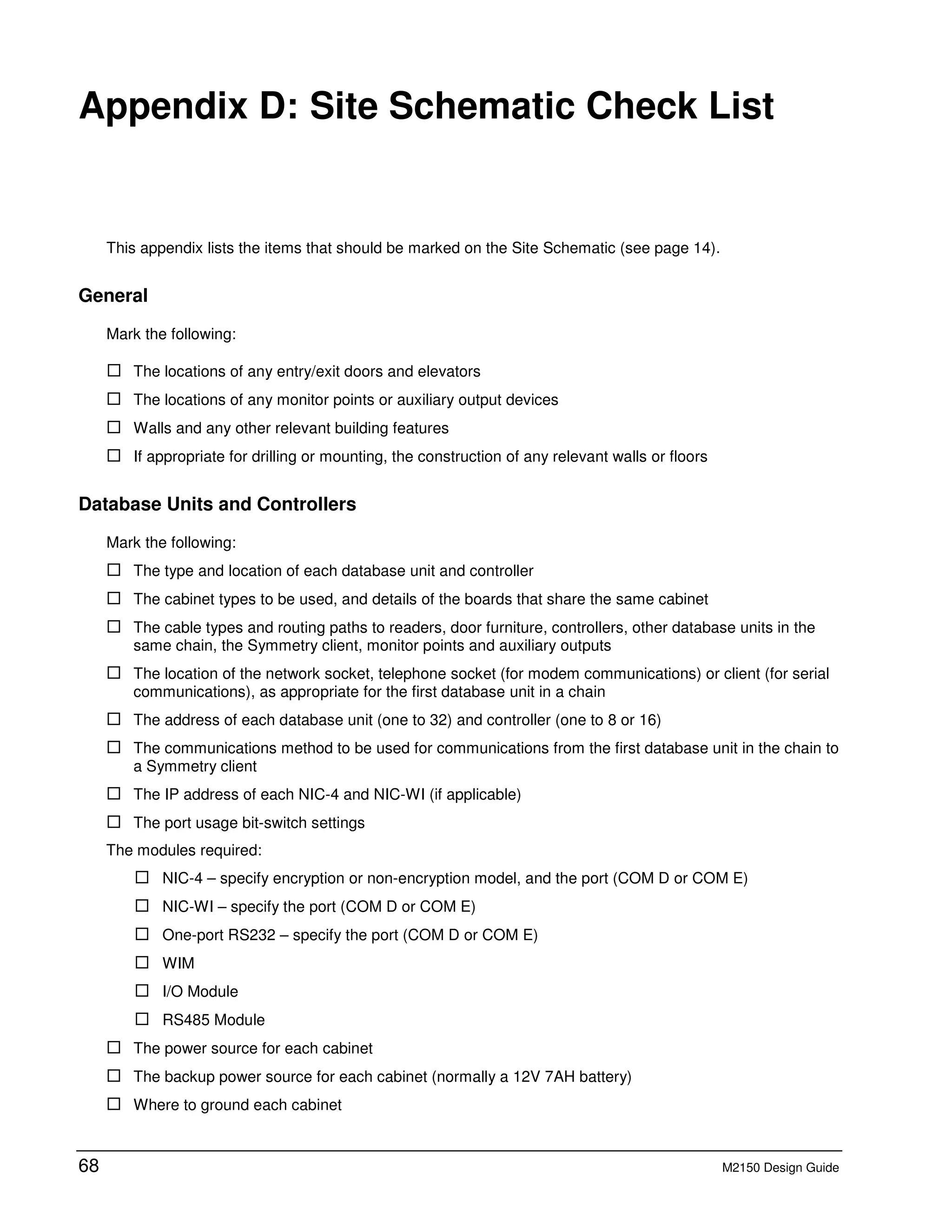 68 M2150 Design Guide
D Appendix D: Site Schematic Check List
This appendix lists the items that should be marked on the Site Schematic (see page 14).
General
Mark the following:
The locations of any entry/exit doors and elevators
The locations of any monitor points or auxiliary output devices
Walls and any other relevant building features
If appropriate for drilling or mounting, the construction of any relevant walls or floors
Database Units and Controllers
Mark the following:
The type and location of each database unit and controller
The cabinet types to be used, and details of the boards that share the same cabinet
The cable types and routing paths to readers, door furniture, controllers, other database units in the
same chain, the Symmetry client, monitor points and auxiliary outputs
The location of the network socket, telephone socket (for modem communications) or client (for serial
communications), as appropriate for the first database unit in a chain
The address of each database unit (one to 32) and controller (one to 8 or 16)
The communications method to be used for communications from the first database unit in the chain to
a Symmetry client
The IP address of each NIC-4 and NIC-WI (if applicable)
The port usage bit-switch settings
The modules required:
NIC-4 – specify encryption or non-encryption model, and the port (COM D or COM E)
NIC-WI – specify the port (COM D or COM E)
One-port RS232 – specify the port (COM D or COM E)
WIM
I/O Module
RS485 Module
The power source for each cabinet
The backup power source for each cabinet (normally a 12V 7AH battery)
Where to ground each cabinet
 