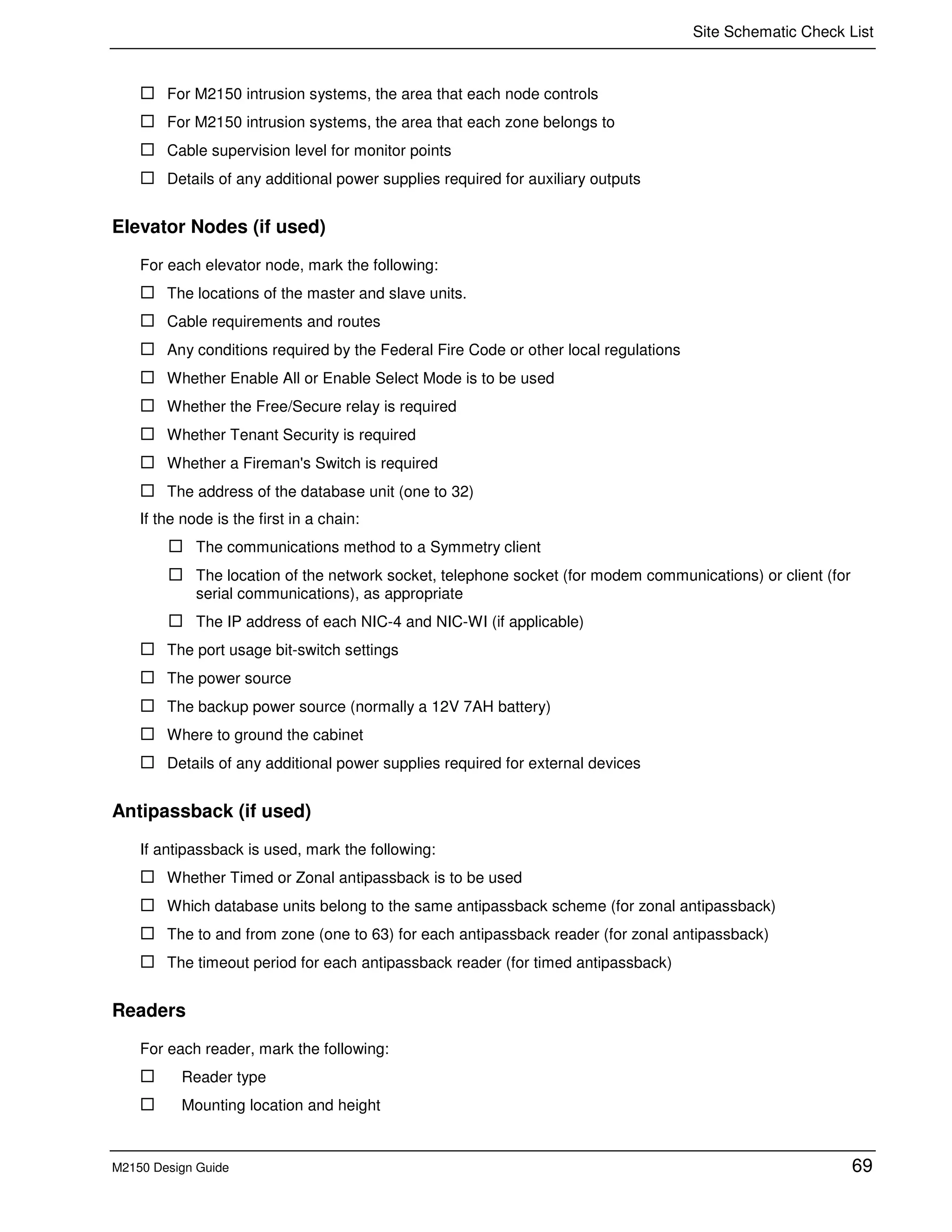 Site Schematic Check List
M2150 Design Guide 69
For M2150 intrusion systems, the area that each node controls
For M2150 intrusion systems, the area that each zone belongs to
Cable supervision level for monitor points
Details of any additional power supplies required for auxiliary outputs
Elevator Nodes (if used)
For each elevator node, mark the following:
The locations of the master and slave units.
Cable requirements and routes
Any conditions required by the Federal Fire Code or other local regulations
Whether Enable All or Enable Select Mode is to be used
Whether the Free/Secure relay is required
Whether Tenant Security is required
Whether a Fireman's Switch is required
The address of the database unit (one to 32)
If the node is the first in a chain:
The communications method to a Symmetry client
The location of the network socket, telephone socket (for modem communications) or client (for
serial communications), as appropriate
The IP address of each NIC-4 and NIC-WI (if applicable)
The port usage bit-switch settings
The power source
The backup power source (normally a 12V 7AH battery)
Where to ground the cabinet
Details of any additional power supplies required for external devices
Antipassback (if used)
If antipassback is used, mark the following:
Whether Timed or Zonal antipassback is to be used
Which database units belong to the same antipassback scheme (for zonal antipassback)
The to and from zone (one to 63) for each antipassback reader (for zonal antipassback)
The timeout period for each antipassback reader (for timed antipassback)
Readers
For each reader, mark the following:
Reader type
Mounting location and height
 