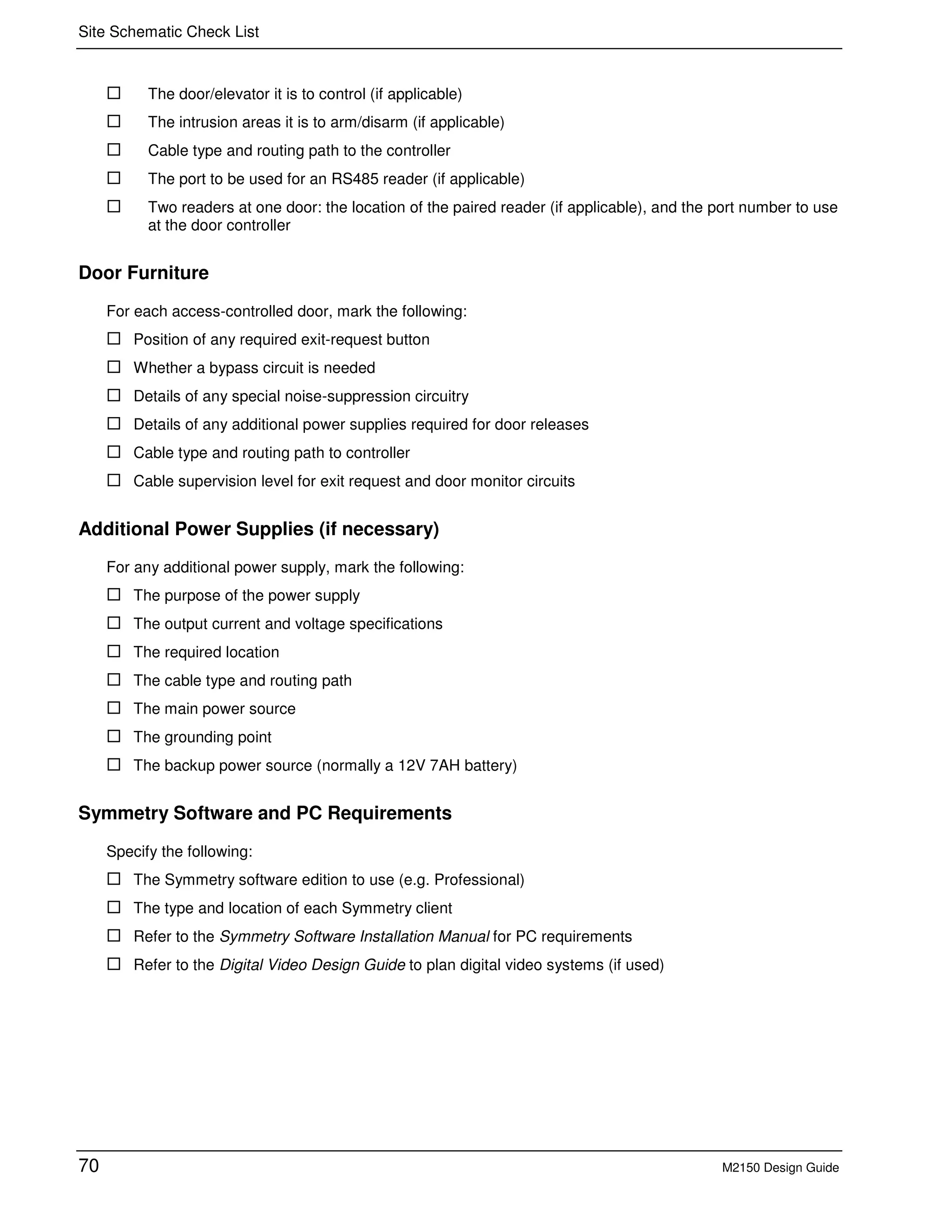 Site Schematic Check List
70 M2150 Design Guide
The door/elevator it is to control (if applicable)
The intrusion areas it is to arm/disarm (if applicable)
Cable type and routing path to the controller
The port to be used for an RS485 reader (if applicable)
Two readers at one door: the location of the paired reader (if applicable), and the port number to use
at the door controller
Door Furniture
For each access-controlled door, mark the following:
Position of any required exit-request button
Whether a bypass circuit is needed
Details of any special noise-suppression circuitry
Details of any additional power supplies required for door releases
Cable type and routing path to controller
Cable supervision level for exit request and door monitor circuits
Additional Power Supplies (if necessary)
For any additional power supply, mark the following:
The purpose of the power supply
The output current and voltage specifications
The required location
The cable type and routing path
The main power source
The grounding point
The backup power source (normally a 12V 7AH battery)
Symmetry Software and PC Requirements
Specify the following:
The Symmetry software edition to use (e.g. Professional)
The type and location of each Symmetry client
Refer to the Symmetry Software Installation Manual for PC requirements
Refer to the Digital Video Design Guide to plan digital video systems (if used)
 