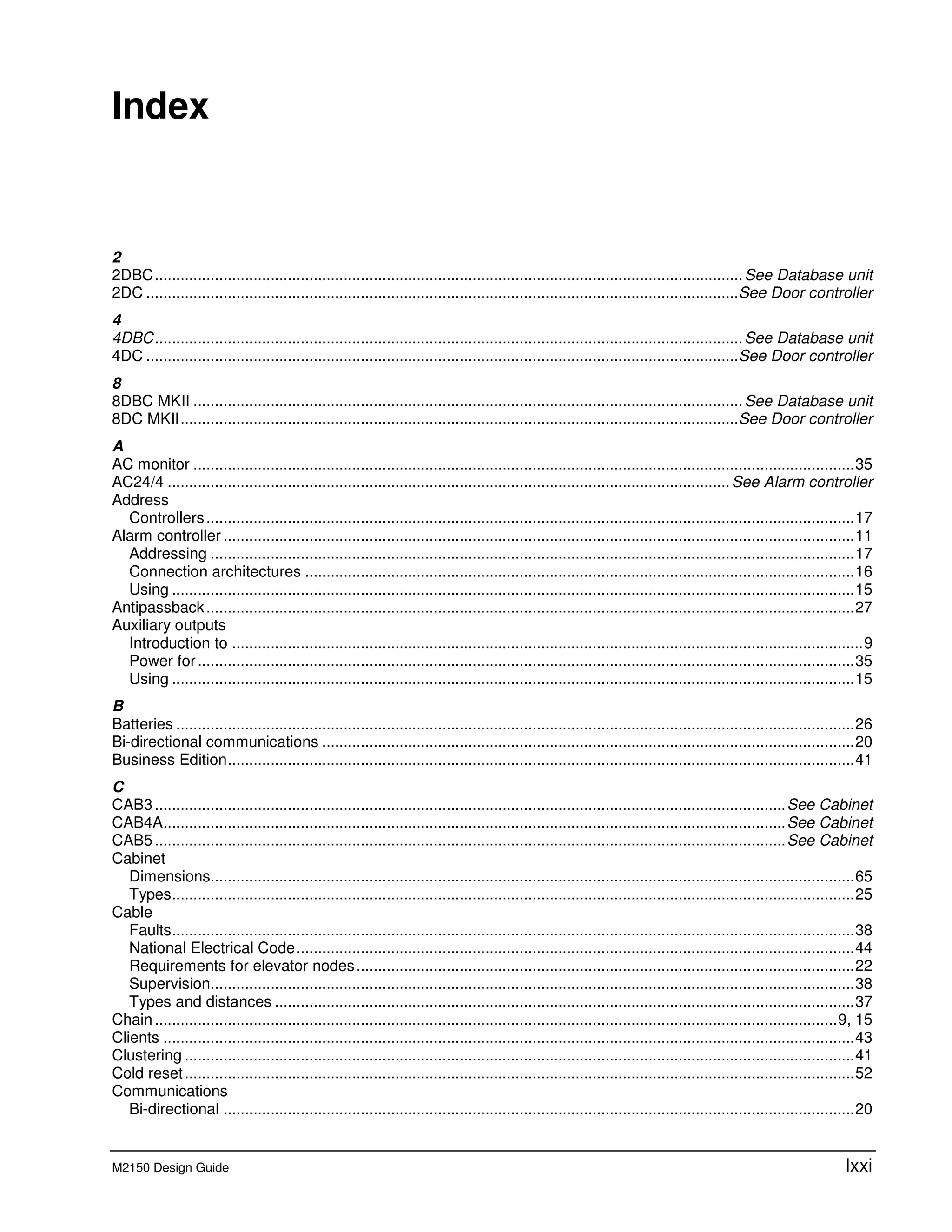 M2150 Design Guide lxxi
E Index
2
2DBC.........................................................................................................................................See Database unit
2DC ..........................................................................................................................................See Door controller
4
4DBC.........................................................................................................................................See Database unit
4DC ..........................................................................................................................................See Door controller
8
8DBC MKII ................................................................................................................................See Database unit
8DC MKII..................................................................................................................................See Door controller
A
AC monitor ..........................................................................................................................................................35
AC24/4 ...................................................................................................................................See Alarm controller
Address
Controllers.......................................................................................................................................................17
Alarm controller ...................................................................................................................................................11
Addressing ......................................................................................................................................................17
Connection architectures ................................................................................................................................16
Using ...............................................................................................................................................................15
Antipassback.......................................................................................................................................................27
Auxiliary outputs
Introduction to ...................................................................................................................................................9
Power for.........................................................................................................................................................35
Using ...............................................................................................................................................................15
B
Batteries ..............................................................................................................................................................26
Bi-directional communications ............................................................................................................................20
Business Edition..................................................................................................................................................41
C
CAB3...................................................................................................................................................See Cabinet
CAB4A.................................................................................................................................................See Cabinet
CAB5...................................................................................................................................................See Cabinet
Cabinet
Dimensions......................................................................................................................................................65
Types...............................................................................................................................................................25
Cable
Faults...............................................................................................................................................................38
National Electrical Code..................................................................................................................................44
Requirements for elevator nodes....................................................................................................................22
Supervision......................................................................................................................................................38
Types and distances .......................................................................................................................................37
Chain...............................................................................................................................................................9, 15
Clients .................................................................................................................................................................43
Clustering ............................................................................................................................................................41
Cold reset............................................................................................................................................................52
Communications
Bi-directional ...................................................................................................................................................20
 