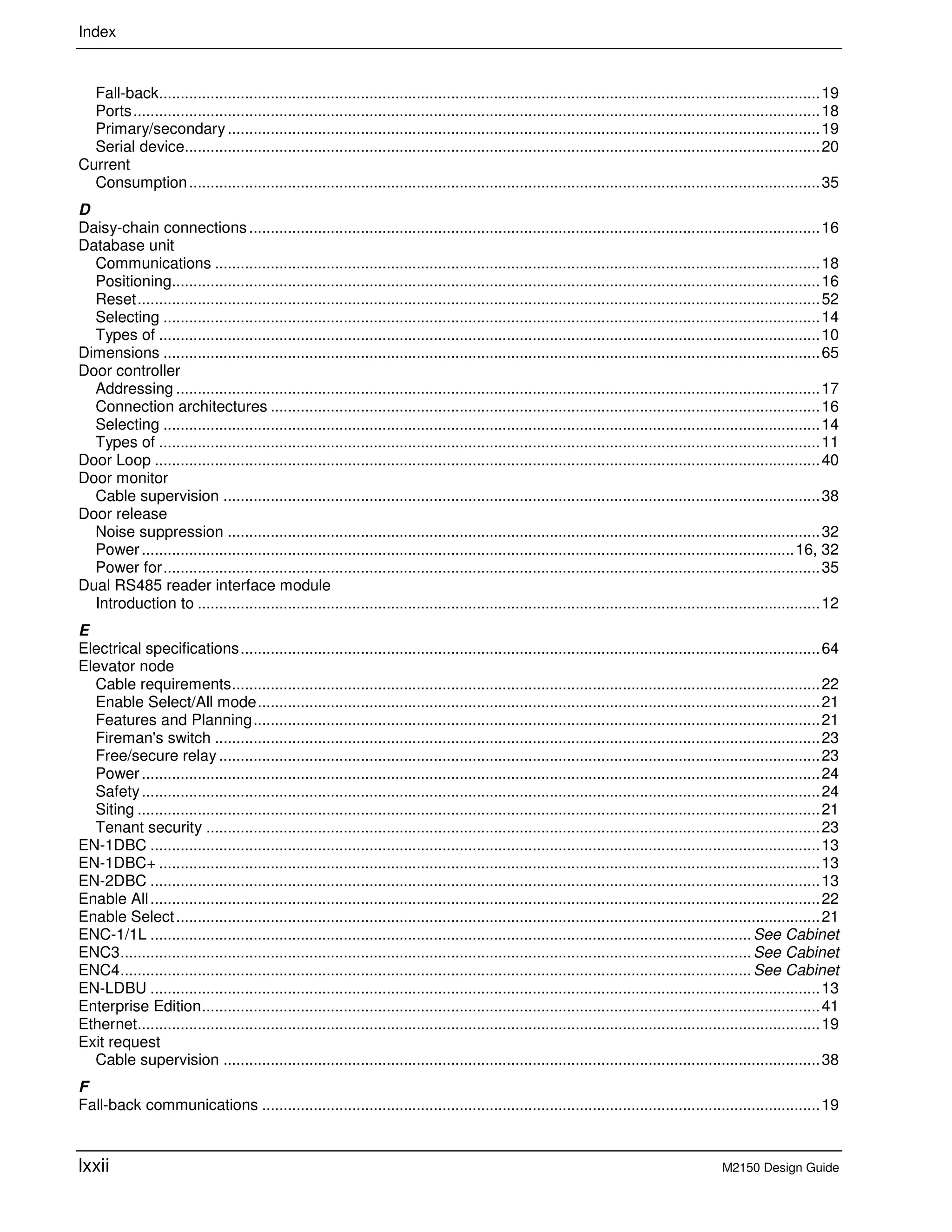 Index
lxxii M2150 Design Guide
Fall-back..........................................................................................................................................................19
Ports................................................................................................................................................................18
Primary/secondary..........................................................................................................................................19
Serial device....................................................................................................................................................20
Current
Consumption...................................................................................................................................................35
D
Daisy-chain connections.....................................................................................................................................16
Database unit
Communications .............................................................................................................................................18
Positioning.......................................................................................................................................................16
Reset...............................................................................................................................................................52
Selecting .........................................................................................................................................................14
Types of ..........................................................................................................................................................10
Dimensions .........................................................................................................................................................65
Door controller
Addressing ......................................................................................................................................................17
Connection architectures ................................................................................................................................16
Selecting .........................................................................................................................................................14
Types of ..........................................................................................................................................................11
Door Loop ...........................................................................................................................................................40
Door monitor
Cable supervision ...........................................................................................................................................38
Door release
Noise suppression ..........................................................................................................................................32
Power ........................................................................................................................................................16, 32
Power for.........................................................................................................................................................35
Dual RS485 reader interface module
Introduction to .................................................................................................................................................12
E
Electrical specifications.......................................................................................................................................64
Elevator node
Cable requirements.........................................................................................................................................22
Enable Select/All mode...................................................................................................................................21
Features and Planning....................................................................................................................................21
Fireman's switch .............................................................................................................................................23
Free/secure relay ............................................................................................................................................23
Power ..............................................................................................................................................................24
Safety..............................................................................................................................................................24
Siting ...............................................................................................................................................................21
Tenant security ...............................................................................................................................................23
EN-1DBC ............................................................................................................................................................13
EN-1DBC+ ..........................................................................................................................................................13
EN-2DBC ............................................................................................................................................................13
Enable All............................................................................................................................................................22
Enable Select......................................................................................................................................................21
ENC-1/1L ............................................................................................................................................See Cabinet
ENC3...................................................................................................................................................See Cabinet
ENC4...................................................................................................................................................See Cabinet
EN-LDBU ............................................................................................................................................................13
Enterprise Edition................................................................................................................................................41
Ethernet...............................................................................................................................................................19
Exit request
Cable supervision ...........................................................................................................................................38
F
Fall-back communications ..................................................................................................................................19
 