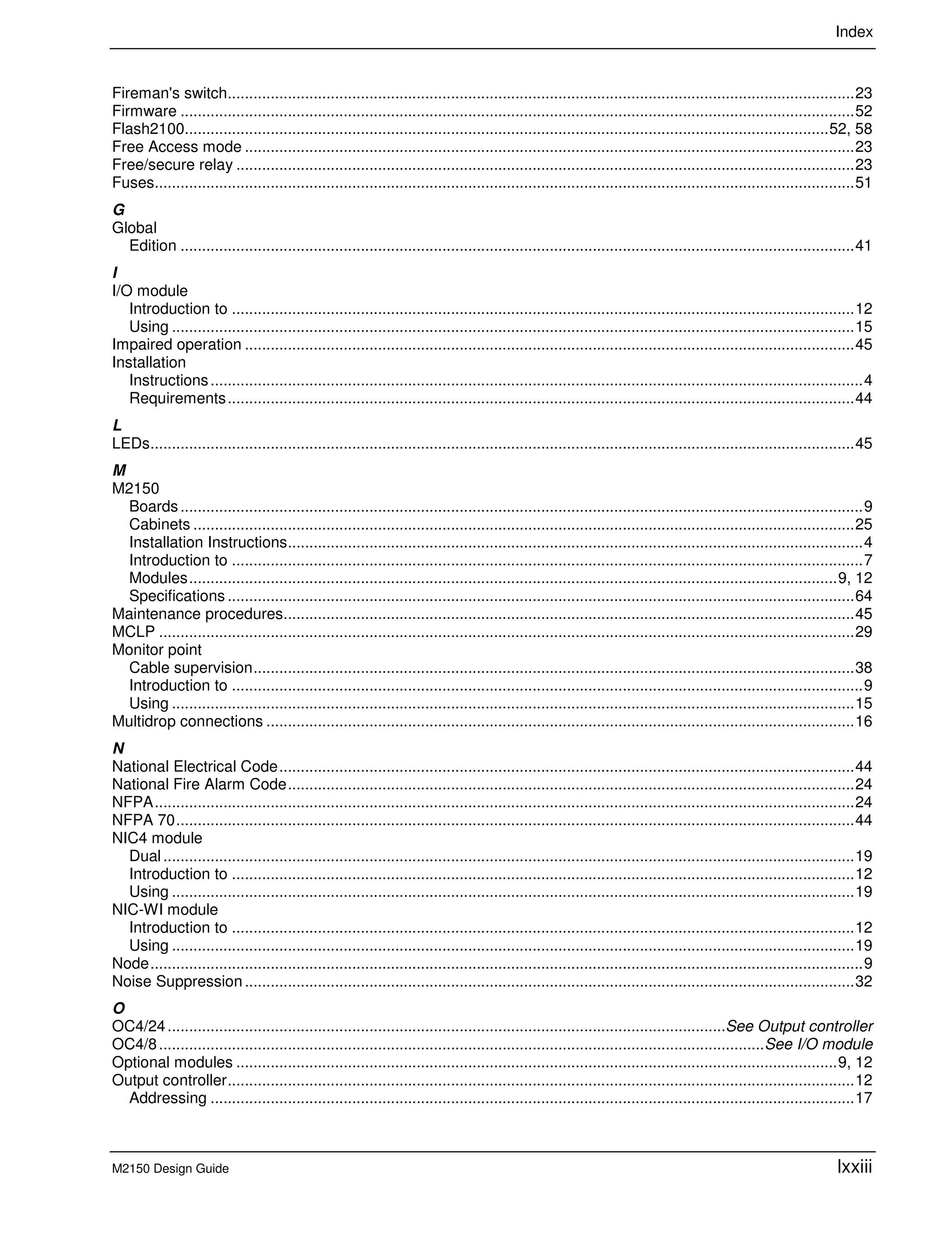 Index
M2150 Design Guide lxxiii
Fireman's switch..................................................................................................................................................23
Firmware .............................................................................................................................................................52
Flash2100......................................................................................................................................................52, 58
Free Access mode ..............................................................................................................................................23
Free/secure relay ................................................................................................................................................23
Fuses...................................................................................................................................................................51
G
Global
Edition .............................................................................................................................................................41
I
I/O module
Introduction to .................................................................................................................................................12
Using ...............................................................................................................................................................15
Impaired operation ..............................................................................................................................................45
Installation
Instructions........................................................................................................................................................4
Requirements..................................................................................................................................................44
L
LEDs....................................................................................................................................................................45
M
M2150
Boards...............................................................................................................................................................9
Cabinets ..........................................................................................................................................................25
Installation Instructions......................................................................................................................................4
Introduction to ...................................................................................................................................................7
Modules.......................................................................................................................................................9, 12
Specifications ..................................................................................................................................................64
Maintenance procedures.....................................................................................................................................45
MCLP ..................................................................................................................................................................29
Monitor point
Cable supervision............................................................................................................................................38
Introduction to ...................................................................................................................................................9
Using ...............................................................................................................................................................15
Multidrop connections .........................................................................................................................................16
N
National Electrical Code......................................................................................................................................44
National Fire Alarm Code....................................................................................................................................24
NFPA...................................................................................................................................................................24
NFPA 70..............................................................................................................................................................44
NIC4 module
Dual.................................................................................................................................................................19
Introduction to .................................................................................................................................................12
Using ...............................................................................................................................................................19
NIC-WI module
Introduction to .................................................................................................................................................12
Using ...............................................................................................................................................................19
Node......................................................................................................................................................................9
Noise Suppression..............................................................................................................................................32
O
OC4/24..................................................................................................................................See Output controller
OC4/8.............................................................................................................................................See I/O module
Optional modules ............................................................................................................................................9, 12
Output controller..................................................................................................................................................12
Addressing ......................................................................................................................................................17
 