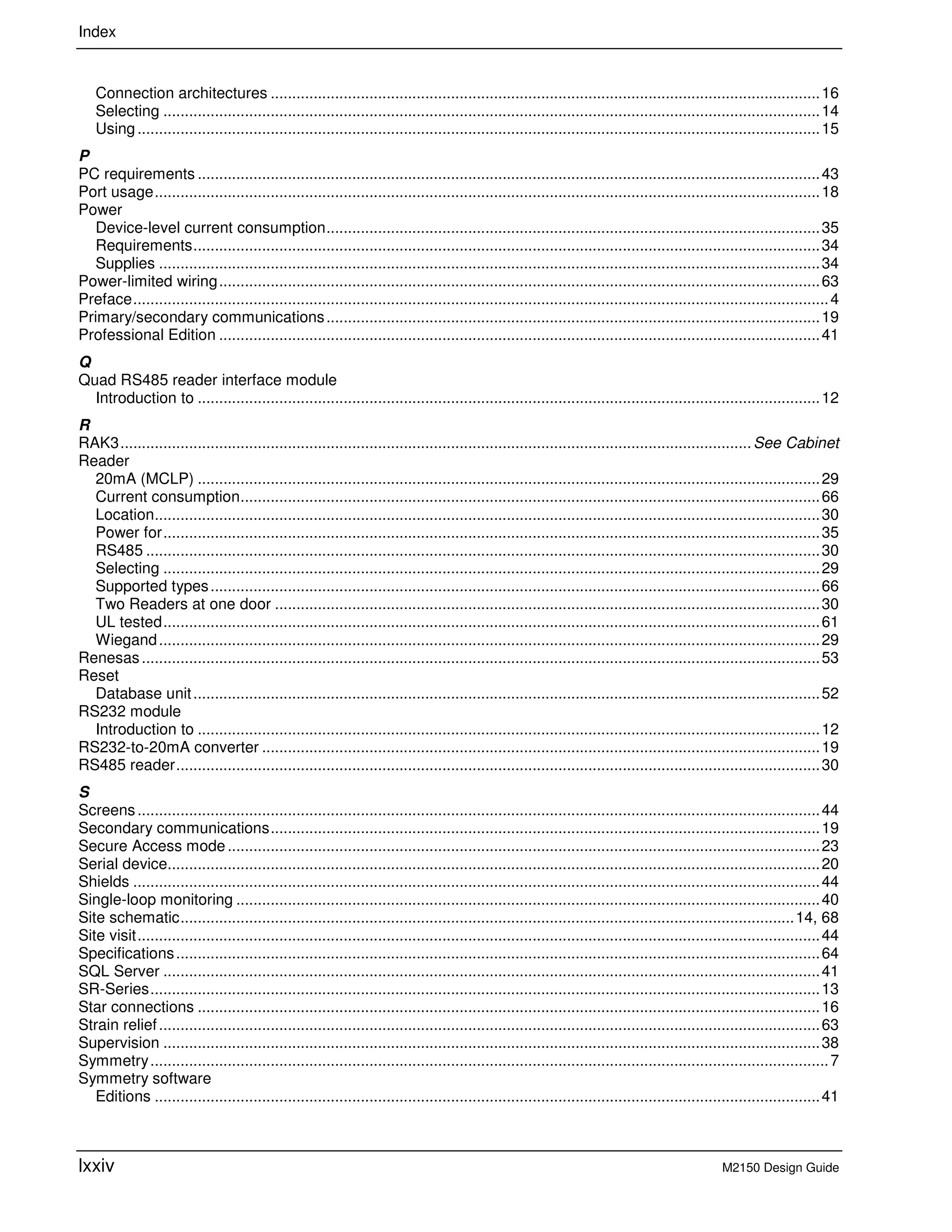 Index
lxxiv M2150 Design Guide
Connection architectures ................................................................................................................................16
Selecting .........................................................................................................................................................14
Using...............................................................................................................................................................15
P
PC requirements .................................................................................................................................................43
Port usage...........................................................................................................................................................18
Power
Device-level current consumption...................................................................................................................35
Requirements..................................................................................................................................................34
Supplies ..........................................................................................................................................................34
Power-limited wiring............................................................................................................................................63
Preface..................................................................................................................................................................4
Primary/secondary communications...................................................................................................................19
Professional Edition ............................................................................................................................................41
Q
Quad RS485 reader interface module
Introduction to .................................................................................................................................................12
R
RAK3...................................................................................................................................................See Cabinet
Reader
20mA (MCLP) .................................................................................................................................................29
Current consumption.......................................................................................................................................66
Location...........................................................................................................................................................30
Power for.........................................................................................................................................................35
RS485 .............................................................................................................................................................30
Selecting .........................................................................................................................................................29
Supported types..............................................................................................................................................66
Two Readers at one door ...............................................................................................................................30
UL tested.........................................................................................................................................................61
Wiegand..........................................................................................................................................................29
Renesas..............................................................................................................................................................53
Reset
Database unit..................................................................................................................................................52
RS232 module
Introduction to .................................................................................................................................................12
RS232-to-20mA converter ..................................................................................................................................19
RS485 reader......................................................................................................................................................30
S
Screens...............................................................................................................................................................44
Secondary communications................................................................................................................................19
Secure Access mode..........................................................................................................................................23
Serial device........................................................................................................................................................20
Shields ................................................................................................................................................................44
Single-loop monitoring ........................................................................................................................................40
Site schematic...............................................................................................................................................14, 68
Site visit...............................................................................................................................................................44
Specifications......................................................................................................................................................64
SQL Server .........................................................................................................................................................41
SR-Series............................................................................................................................................................13
Star connections .................................................................................................................................................16
Strain relief..........................................................................................................................................................63
Supervision .........................................................................................................................................................38
Symmetry..............................................................................................................................................................7
Symmetry software
Editions ...........................................................................................................................................................41
 