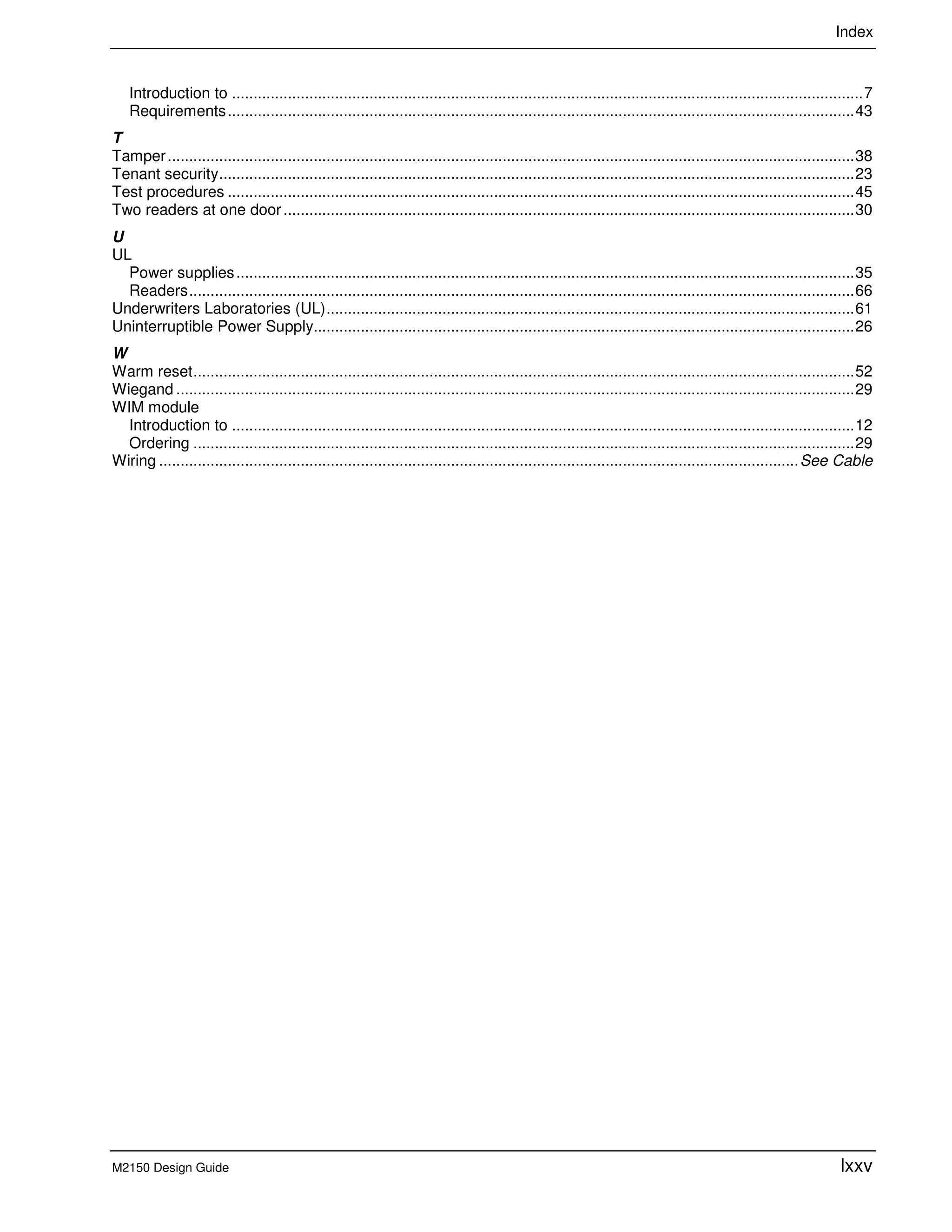Index
M2150 Design Guide lxxv
Introduction to ...................................................................................................................................................7
Requirements..................................................................................................................................................43
T
Tamper................................................................................................................................................................38
Tenant security....................................................................................................................................................23
Test procedures ..................................................................................................................................................45
Two readers at one door.....................................................................................................................................30
U
UL
Power supplies................................................................................................................................................35
Readers...........................................................................................................................................................66
Underwriters Laboratories (UL)...........................................................................................................................61
Uninterruptible Power Supply..............................................................................................................................26
W
Warm reset..........................................................................................................................................................52
Wiegand ..............................................................................................................................................................29
WIM module
Introduction to .................................................................................................................................................12
Ordering ..........................................................................................................................................................29
Wiring .....................................................................................................................................................See Cable
 