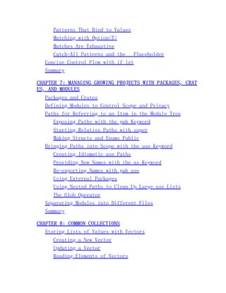 Patterns That Bind to Values
Matching with Option<T>
Matches Are Exhaustive
Catch-All Patterns and the _ Placeholder
Concise Control Flow with if let
Summary
CHAPTER 7: MANAGING GROWING PROJECTS WITH PACKAGES, CRAT
ES, AND MODULES
Packages and Crates
Defining Modules to Control Scope and Privacy
Paths for Referring to an Item in the Module Tree
Exposing Paths with the pub Keyword
Starting Relative Paths with super
Making Structs and Enums Public
Bringing Paths into Scope with the use Keyword
Creating Idiomatic use Paths
Providing New Names with the as Keyword
Re-exporting Names with pub use
Using External Packages
Using Nested Paths to Clean Up Large use Lists
The Glob Operator
Separating Modules into Different Files
Summary
CHAPTER 8: COMMON COLLECTIONS
Storing Lists of Values with Vectors
Creating a New Vector
Updating a Vector
Reading Elements of Vectors
 