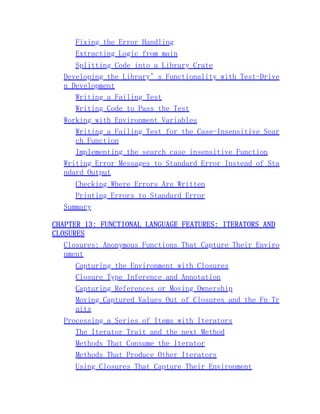Fixing the Error Handling
Extracting Logic from main
Splitting Code into a Library Crate
Developing the Library’s Functionality with Test-Drive
n Development
Writing a Failing Test
Writing Code to Pass the Test
Working with Environment Variables
Writing a Failing Test for the Case-Insensitive Sear
ch Function
Implementing the search_case_insensitive Function
Writing Error Messages to Standard Error Instead of Sta
ndard Output
Checking Where Errors Are Written
Printing Errors to Standard Error
Summary
CHAPTER 13: FUNCTIONAL LANGUAGE FEATURES: ITERATORS AND
CLOSURES
Closures: Anonymous Functions That Capture Their Enviro
nment
Capturing the Environment with Closures
Closure Type Inference and Annotation
Capturing References or Moving Ownership
Moving Captured Values Out of Closures and the Fn Tr
aits
Processing a Series of Items with Iterators
The Iterator Trait and the next Method
Methods That Consume the Iterator
Methods That Produce Other Iterators
Using Closures That Capture Their Environment
 