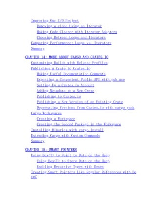 Improving Our I/O Project
Removing a clone Using an Iterator
Making Code Clearer with Iterator Adapters
Choosing Between Loops and Iterators
Comparing Performance: Loops vs. Iterators
Summary
CHAPTER 14: MORE ABOUT CARGO AND CRATES.IO
Customizing Builds with Release Profiles
Publishing a Crate to Crates.io
Making Useful Documentation Comments
Exporting a Convenient Public API with pub use
Setting Up a Crates.io Account
Adding Metadata to a New Crate
Publishing to Crates.io
Publishing a New Version of an Existing Crate
Deprecating Versions from Crates.io with cargo yank
Cargo Workspaces
Creating a Workspace
Creating the Second Package in the Workspace
Installing Binaries with cargo install
Extending Cargo with Custom Commands
Summary
CHAPTER 15: SMART POINTERS
Using Box<T> to Point to Data on the Heap
Using Box<T> to Store Data on the Heap
Enabling Recursive Types with Boxes
Treating Smart Pointers Like Regular References with De
ref
 
