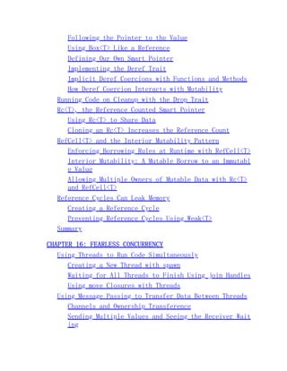 Following the Pointer to the Value
Using Box<T> Like a Reference
Defining Our Own Smart Pointer
Implementing the Deref Trait
Implicit Deref Coercions with Functions and Methods
How Deref Coercion Interacts with Mutability
Running Code on Cleanup with the Drop Trait
Rc<T>, the Reference Counted Smart Pointer
Using Rc<T> to Share Data
Cloning an Rc<T> Increases the Reference Count
RefCell<T> and the Interior Mutability Pattern
Enforcing Borrowing Rules at Runtime with RefCell<T>
Interior Mutability: A Mutable Borrow to an Immutabl
e Value
Allowing Multiple Owners of Mutable Data with Rc<T>
and RefCell<T>
Reference Cycles Can Leak Memory
Creating a Reference Cycle
Preventing Reference Cycles Using Weak<T>
Summary
CHAPTER 16: FEARLESS CONCURRENCY
Using Threads to Run Code Simultaneously
Creating a New Thread with spawn
Waiting for All Threads to Finish Using join Handles
Using move Closures with Threads
Using Message Passing to Transfer Data Between Threads
Channels and Ownership Transference
Sending Multiple Values and Seeing the Receiver Wait
ing
 