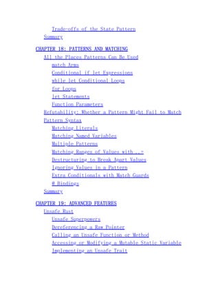 Trade-offs of the State Pattern
Summary
CHAPTER 18: PATTERNS AND MATCHING
All the Places Patterns Can Be Used
match Arms
Conditional if let Expressions
while let Conditional Loops
for Loops
let Statements
Function Parameters
Refutability: Whether a Pattern Might Fail to Match
Pattern Syntax
Matching Literals
Matching Named Variables
Multiple Patterns
Matching Ranges of Values with ..=
Destructuring to Break Apart Values
Ignoring Values in a Pattern
Extra Conditionals with Match Guards
@ Bindings
Summary
CHAPTER 19: ADVANCED FEATURES
Unsafe Rust
Unsafe Superpowers
Dereferencing a Raw Pointer
Calling an Unsafe Function or Method
Accessing or Modifying a Mutable Static Variable
Implementing an Unsafe Trait
 
