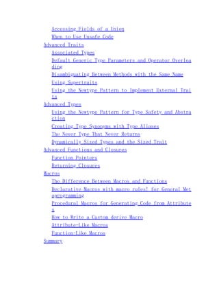 Accessing Fields of a Union
When to Use Unsafe Code
Advanced Traits
Associated Types
Default Generic Type Parameters and Operator Overloa
ding
Disambiguating Between Methods with the Same Name
Using Supertraits
Using the Newtype Pattern to Implement External Trai
ts
Advanced Types
Using the Newtype Pattern for Type Safety and Abstra
ction
Creating Type Synonyms with Type Aliases
The Never Type That Never Returns
Dynamically Sized Types and the Sized Trait
Advanced Functions and Closures
Function Pointers
Returning Closures
Macros
The Difference Between Macros and Functions
Declarative Macros with macro_rules! for General Met
aprogramming
Procedural Macros for Generating Code from Attribute
s
How to Write a Custom derive Macro
Attribute-Like Macros
Function-Like Macros
Summary
 