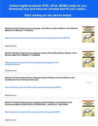 Instant digital products (PDF, ePub, MOBI) ready for you
Download now and discover formats that fit your needs...
Start reading on any device today!
(Ebook) The Rust Programming Language, 2nd Edition by Steve Klabnik, Carol Nichols
ISBN 9781718503106, 1718503105
https://ebooknice.com/product/the-rust-programming-language-2nd-edition-55957794
ebooknice.com
(Ebook) The Rust Programming Language (Covers Rust 2018) by Steve Klabnik, Carol
Nichols ISBN 9781718500440, 1718500440
https://ebooknice.com/product/the-rust-programming-language-covers-
rust-2018-10473150
ebooknice.com
(Ebook) The Rust Programming Language by Steve Klabnik and Carol Nichols, with
Contributions from the Rust Community
https://ebooknice.com/product/the-rust-programming-language-23358030
ebooknice.com
(Ebook) The Rust Programming Language by Steve Klabnik, Carol Nichols, Rust
Community ISBN 9781593278519, 9781593278281, 1593278519, 1593278284
https://ebooknice.com/product/the-rust-programming-language-9949670
ebooknice.com
 
