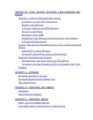 CHAPTER 20: FINAL PROJECT: BUILDING A MULTITHREADED WEB
SERVER
Building a Single-Threaded Web Server
Listening to the TCP Connection
Reading the Request
A Closer Look at an HTTP Request
Writing a Response
Returning Real HTML
Validating the Request and Selectively Responding
A Touch of Refactoring
Turning Our Single-Threaded Server into a Multithreaded
Server
Simulating a Slow Request
Improving Throughput with a Thread Pool
Graceful Shutdown and Cleanup
Implementing the Drop Trait on ThreadPool
Signaling to the Threads to Stop Listening for Jobs
Summary
APPENDIX A: KEYWORDS
Keywords Currently in Use
Keywords Reserved for Future Use
Raw Identifiers
APPENDIX B: OPERATORS AND SYMBOLS
Operators
Non-operator Symbols
APPENDIX C: DERIVABLE TRAITS
Debug for Programmer Output
PartialEq and Eq for Equality Comparisons
 