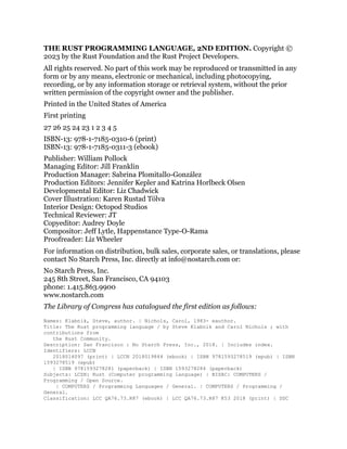 THE RUST PROGRAMMING LANGUAGE, 2ND EDITION. Copyright ©
2023 by the Rust Foundation and the Rust Project Developers.
All rights reserved. No part of this work may be reproduced or transmitted in any
form or by any means, electronic or mechanical, including photocopying,
recording, or by any information storage or retrieval system, without the prior
written permission of the copyright owner and the publisher.
Printed in the United States of America
First printing
27 26 25 24 23 1 2 3 4 5
ISBN-13: 978-1-7185-0310-6 (print)
ISBN-13: 978-1-7185-0311-3 (ebook)
Publisher: William Pollock
Managing Editor: Jill Franklin
Production Manager: Sabrina Plomitallo-González
Production Editors: Jennifer Kepler and Katrina Horlbeck Olsen
Developmental Editor: Liz Chadwick
Cover Illustration: Karen Rustad Tölva
Interior Design: Octopod Studios
Technical Reviewer: JT
Copyeditor: Audrey Doyle
Compositor: Jeff Lytle, Happenstance Type-O-Rama
Proofreader: Liz Wheeler
For information on distribution, bulk sales, corporate sales, or translations, please
contact No Starch Press, Inc. directly at info@nostarch.com or:
No Starch Press, Inc.
245 8th Street, San Francisco, CA 94103
phone: 1.415.863.9900
www.nostarch.com
The Library of Congress has catalogued the first edition as follows:
Names: Klabnik, Steve, author. | Nichols, Carol, 1983- eauthor.
Title: The Rust programming language / by Steve Klabnik and Carol Nichols ; with
contributions from
the Rust Community.
Description: San Francisco : No Starch Press, Inc., 2018. | Includes index.
Identifiers: LCCN
2018014097 (print) | LCCN 2018019844 (ebook) | ISBN 9781593278519 (epub) | ISBN
1593278519 (epub)
| ISBN 9781593278281 (paperback) | ISBN 1593278284 (paperback)
Subjects: LCSH: Rust (Computer programming language) | BISAC: COMPUTERS /
Programming / Open Source.
| COMPUTERS / Programming Languages / General. | COMPUTERS / Programming /
General.
Classification: LCC QA76.73.R87 (ebook) | LCC QA76.73.R87 K53 2018 (print) | DDC
 