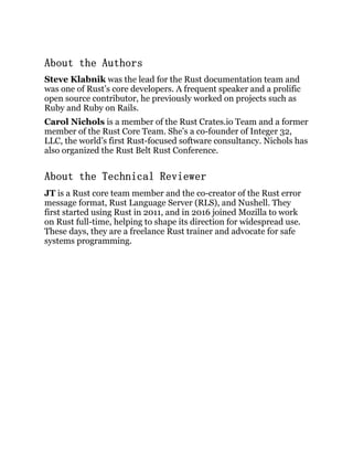 About the Authors
Steve Klabnik was the lead for the Rust documentation team and
was one of Rust’s core developers. A frequent speaker and a prolific
open source contributor, he previously worked on projects such as
Ruby and Ruby on Rails.
Carol Nichols is a member of the Rust Crates.io Team and a former
member of the Rust Core Team. She’s a co-founder of Integer 32,
LLC, the world’s first Rust-focused software consultancy. Nichols has
also organized the Rust Belt Rust Conference.
About the Technical Reviewer
JT is a Rust core team member and the co-creator of the Rust error
message format, Rust Language Server (RLS), and Nushell. They
first started using Rust in 2011, and in 2016 joined Mozilla to work
on Rust full-time, helping to shape its direction for widespread use.
These days, they are a freelance Rust trainer and advocate for safe
systems programming.
 