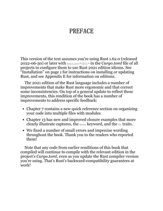 PREFACE
This version of the text assumes you’re using Rust 1.62.0 (released
2022-06-30) or later with edition="2021" in the Cargo.toml file of all
projects to configure them to use Rust 2021 edition idioms. See
“Installation” on page 1 for instructions on installing or updating
Rust, and see Appendix E for information on editions.
The 2021 edition of the Rust language includes a number of
improvements that make Rust more ergonomic and that correct
some inconsistencies. On top of a general update to reflect these
improvements, this rendition of the book has a number of
improvements to address specific feedback:
Chapter 7 contains a new quick reference section on organizing
your code into multiple files with modules.
Chapter 13 has new and improved closure examples that more
clearly illustrate captures, the move keyword, and the Fn traits.
We fixed a number of small errors and imprecise wording
throughout the book. Thank you to the readers who reported
them!
Note that any code from earlier renditions of this book that
compiled will continue to compile with the relevant edition in the
project’s Cargo.toml, even as you update the Rust compiler version
you’re using. That’s Rust’s backward-compatibility guarantees at
work!
 