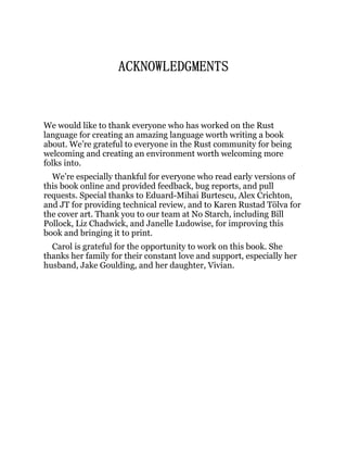 ACKNOWLEDGMENTS
We would like to thank everyone who has worked on the Rust
language for creating an amazing language worth writing a book
about. We’re grateful to everyone in the Rust community for being
welcoming and creating an environment worth welcoming more
folks into.
We’re especially thankful for everyone who read early versions of
this book online and provided feedback, bug reports, and pull
requests. Special thanks to Eduard-Mihai Burtescu, Alex Crichton,
and JT for providing technical review, and to Karen Rustad Tölva for
the cover art. Thank you to our team at No Starch, including Bill
Pollock, Liz Chadwick, and Janelle Ludowise, for improving this
book and bringing it to print.
Carol is grateful for the opportunity to work on this book. She
thanks her family for their constant love and support, especially her
husband, Jake Goulding, and her daughter, Vivian.
 