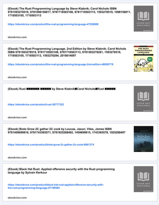 (Ebook) The Rust Programming Language by Steve Klabnik; Carol Nichols ISBN
9781593278519, 9781098156817, 9781718503106, 9781718503113, 1593278519, 1098156811,
1718503105, 1718503113
https://ebooknice.com/product/the-rust-programming-language-47528008
ebooknice.com
(Ebook) The Rust Programming Language, 2nd Edition by Steve Klabnik; Carol Nichols
ISBN 9781593278519, 9781718503106, 9781718503113, 9781593278281, 1593278519,
1718503105, 1718503113, 1593278284, 2018014097
https://ebooknice.com/product/the-rust-programming-language-2nd-edition-48950778
ebooknice.com
(Ebook) Rust ■■■■■■ ■■■■■ by Steve Klabnik■Carol Nichols■Rust ■■■■■
https://ebooknice.com/product/rust-36777322
ebooknice.com
(Ebook) Biota Grow 2C gather 2C cook by Loucas, Jason; Viles, James ISBN
9781459699816, 9781743365571, 9781925268492, 1459699815, 1743365578, 1925268497
https://ebooknice.com/product/biota-grow-2c-gather-2c-cook-6661374
ebooknice.com
(Ebook) Black Hat Rust: Applied offensive security with the Rust programming
language by Sylvain Kerkour
https://ebooknice.com/product/black-hat-rust-applied-offensive-security-with-
the-rust-programming-language-47198582
ebooknice.com
 