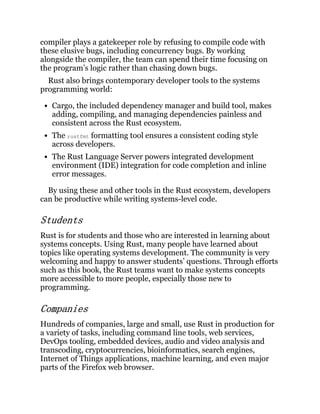 compiler plays a gatekeeper role by refusing to compile code with
these elusive bugs, including concurrency bugs. By working
alongside the compiler, the team can spend their time focusing on
the program’s logic rather than chasing down bugs.
Rust also brings contemporary developer tools to the systems
programming world:
Cargo, the included dependency manager and build tool, makes
adding, compiling, and managing dependencies painless and
consistent across the Rust ecosystem.
The rustfmt formatting tool ensures a consistent coding style
across developers.
The Rust Language Server powers integrated development
environment (IDE) integration for code completion and inline
error messages.
By using these and other tools in the Rust ecosystem, developers
can be productive while writing systems-level code.
Students
Rust is for students and those who are interested in learning about
systems concepts. Using Rust, many people have learned about
topics like operating systems development. The community is very
welcoming and happy to answer students’ questions. Through efforts
such as this book, the Rust teams want to make systems concepts
more accessible to more people, especially those new to
programming.
Companies
Hundreds of companies, large and small, use Rust in production for
a variety of tasks, including command line tools, web services,
DevOps tooling, embedded devices, audio and video analysis and
transcoding, cryptocurrencies, bioinformatics, search engines,
Internet of Things applications, machine learning, and even major
parts of the Firefox web browser.
 