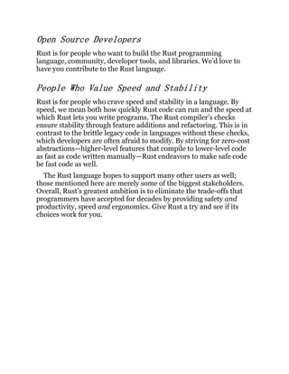 Open Source Developers
Rust is for people who want to build the Rust programming
language, community, developer tools, and libraries. We’d love to
have you contribute to the Rust language.
People Who Value Speed and Stability
Rust is for people who crave speed and stability in a language. By
speed, we mean both how quickly Rust code can run and the speed at
which Rust lets you write programs. The Rust compiler’s checks
ensure stability through feature additions and refactoring. This is in
contrast to the brittle legacy code in languages without these checks,
which developers are often afraid to modify. By striving for zero-cost
abstractions—higher-level features that compile to lower-level code
as fast as code written manually—Rust endeavors to make safe code
be fast code as well.
The Rust language hopes to support many other users as well;
those mentioned here are merely some of the biggest stakeholders.
Overall, Rust’s greatest ambition is to eliminate the trade-offs that
programmers have accepted for decades by providing safety and
productivity, speed and ergonomics. Give Rust a try and see if its
choices work for you.
 