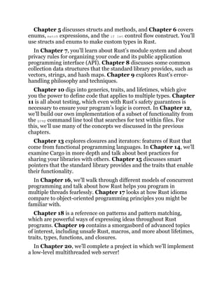Chapter 5 discusses structs and methods, and Chapter 6 covers
enums, match expressions, and the if let control flow construct. You’ll
use structs and enums to make custom types in Rust.
In Chapter 7, you’ll learn about Rust’s module system and about
privacy rules for organizing your code and its public application
programming interface (API). Chapter 8 discusses some common
collection data structures that the standard library provides, such as
vectors, strings, and hash maps. Chapter 9 explores Rust’s error-
handling philosophy and techniques.
Chapter 10 digs into generics, traits, and lifetimes, which give
you the power to define code that applies to multiple types. Chapter
11 is all about testing, which even with Rust’s safety guarantees is
necessary to ensure your program’s logic is correct. In Chapter 12,
we’ll build our own implementation of a subset of functionality from
the grep command line tool that searches for text within files. For
this, we’ll use many of the concepts we discussed in the previous
chapters.
Chapter 13 explores closures and iterators: features of Rust that
come from functional programming languages. In Chapter 14, we’ll
examine Cargo in more depth and talk about best practices for
sharing your libraries with others. Chapter 15 discusses smart
pointers that the standard library provides and the traits that enable
their functionality.
In Chapter 16, we’ll walk through different models of concurrent
programming and talk about how Rust helps you program in
multiple threads fearlessly. Chapter 17 looks at how Rust idioms
compare to object-oriented programming principles you might be
familiar with.
Chapter 18 is a reference on patterns and pattern matching,
which are powerful ways of expressing ideas throughout Rust
programs. Chapter 19 contains a smorgasbord of advanced topics
of interest, including unsafe Rust, macros, and more about lifetimes,
traits, types, functions, and closures.
In Chapter 20, we’ll complete a project in which we’ll implement
a low-level multithreaded web server!
 