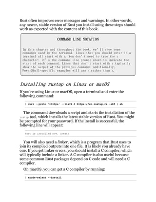 Rust often improves error messages and warnings. In other words,
any newer, stable version of Rust you install using these steps should
work as expected with the content of this book.
COMMAND LINE NOTATION
In this chapter and throughout the book, we’ll show some
commands used in the terminal. Lines that you should enter in a
terminal all start with $. You don’t need to type the $
character; it’s the command line prompt shown to indicate the
start of each command. Lines that don’t start with $ typically
show the output of the previous command. Additionally,
PowerShell-specific examples will use > rather than $.
Installing rustup on Linux or macOS
If you’re using Linux or macOS, open a terminal and enter the
following command:
$ curl --proto '=https' --tlsv1.3 https://sh.rustup.rs -sSf | sh
The command downloads a script and starts the installation of the
rustup tool, which installs the latest stable version of Rust. You might
be prompted for your password. If the install is successful, the
following line will appear:
Rust is installed now. Great!
You will also need a linker, which is a program that Rust uses to
join its compiled outputs into one file. It is likely you already have
one. If you get linker errors, you should install a C compiler, which
will typically include a linker. A C compiler is also useful because
some common Rust packages depend on C code and will need a C
compiler.
On macOS, you can get a C compiler by running:
$ xcode-select --install
 