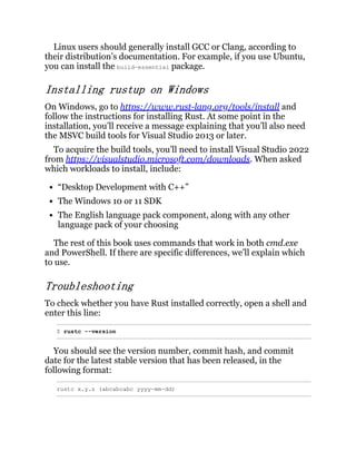 Linux users should generally install GCC or Clang, according to
their distribution’s documentation. For example, if you use Ubuntu,
you can install the build-essential package.
Installing rustup on Windows
On Windows, go to https://www.rust-lang.org/tools/install and
follow the instructions for installing Rust. At some point in the
installation, you’ll receive a message explaining that you’ll also need
the MSVC build tools for Visual Studio 2013 or later.
To acquire the build tools, you’ll need to install Visual Studio 2022
from https://visualstudio.microsoft.com/downloads. When asked
which workloads to install, include:
“Desktop Development with C++”
The Windows 10 or 11 SDK
The English language pack component, along with any other
language pack of your choosing
The rest of this book uses commands that work in both cmd.exe
and PowerShell. If there are specific differences, we’ll explain which
to use.
Troubleshooting
To check whether you have Rust installed correctly, open a shell and
enter this line:
$ rustc --version
You should see the version number, commit hash, and commit
date for the latest stable version that has been released, in the
following format:
rustc x.y.z (abcabcabc yyyy-mm-dd)
 