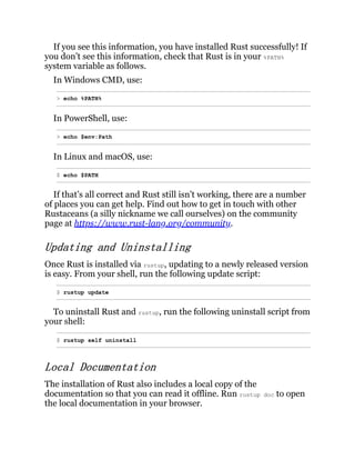 If you see this information, you have installed Rust successfully! If
you don’t see this information, check that Rust is in your %PATH%
system variable as follows.
In Windows CMD, use:
> echo %PATH%
In PowerShell, use:
> echo $env:Path
In Linux and macOS, use:
$ echo $PATH
If that’s all correct and Rust still isn’t working, there are a number
of places you can get help. Find out how to get in touch with other
Rustaceans (a silly nickname we call ourselves) on the community
page at https://www.rust-lang.org/community.
Updating and Uninstalling
Once Rust is installed via rustup, updating to a newly released version
is easy. From your shell, run the following update script:
$ rustup update
To uninstall Rust and rustup, run the following uninstall script from
your shell:
$ rustup self uninstall
Local Documentation
The installation of Rust also includes a local copy of the
documentation so that you can read it offline. Run rustup doc to open
the local documentation in your browser.
 