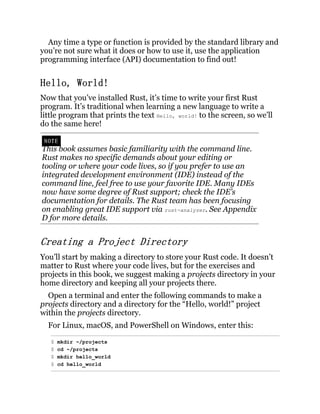 Any time a type or function is provided by the standard library and
you’re not sure what it does or how to use it, use the application
programming interface (API) documentation to find out!
Hello, World!
Now that you’ve installed Rust, it’s time to write your first Rust
program. It’s traditional when learning a new language to write a
little program that prints the text Hello, world! to the screen, so we’ll
do the same here!
NOTE
This book assumes basic familiarity with the command line.
Rust makes no specific demands about your editing or
tooling or where your code lives, so if you prefer to use an
integrated development environment (IDE) instead of the
command line, feel free to use your favorite IDE. Many IDEs
now have some degree of Rust support; check the IDE’s
documentation for details. The Rust team has been focusing
on enabling great IDE support via rust-analyzer. See Appendix
D for more details.
Creating a Project Directory
You’ll start by making a directory to store your Rust code. It doesn’t
matter to Rust where your code lives, but for the exercises and
projects in this book, we suggest making a projects directory in your
home directory and keeping all your projects there.
Open a terminal and enter the following commands to make a
projects directory and a directory for the “Hello, world!” project
within the projects directory.
For Linux, macOS, and PowerShell on Windows, enter this:
$ mkdir ~/projects
$ cd ~/projects
$ mkdir hello_world
$ cd hello_world
 