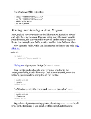 For Windows CMD, enter this:
> mkdir "%USERPROFILE%projects"
> cd /d "%USERPROFILE%projects"
> mkdir hello_world
> cd hello_world
Writing and Running a Rust Program
Next, make a new source file and call it main.rs. Rust files always
end with the .rs extension. If you’re using more than one word in
your filename, the convention is to use an underscore to separate
them. For example, use hello_world.rs rather than helloworld.rs.
Now open the main.rs file you just created and enter the code in Li
sting 1-1.
main.rs
fn main() {
println!("Hello, world!");
}
Listing 1-1: A program that prints Hello, world!
Save the file and go back to your terminal window in the
~/projects/hello_world directory. On Linux or macOS, enter the
following commands to compile and run the file:
$ rustc main.rs
$ ./main
Hello, world!
On Windows, enter the command .main.exe instead of ./main:
> rustc main.rs
> .main.exe
Hello, world!
Regardless of your operating system, the string Hello, world! should
print to the terminal. If you don’t see this output, refer back to
 