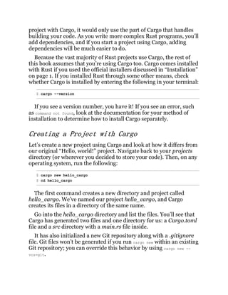 project with Cargo, it would only use the part of Cargo that handles
building your code. As you write more complex Rust programs, you’ll
add dependencies, and if you start a project using Cargo, adding
dependencies will be much easier to do.
Because the vast majority of Rust projects use Cargo, the rest of
this book assumes that you’re using Cargo too. Cargo comes installed
with Rust if you used the official installers discussed in “Installation”
on page 1. If you installed Rust through some other means, check
whether Cargo is installed by entering the following in your terminal:
$ cargo --version
If you see a version number, you have it! If you see an error, such
as command not found, look at the documentation for your method of
installation to determine how to install Cargo separately.
Creating a Project with Cargo
Let’s create a new project using Cargo and look at how it differs from
our original “Hello, world!” project. Navigate back to your projects
directory (or wherever you decided to store your code). Then, on any
operating system, run the following:
$ cargo new hello_cargo
$ cd hello_cargo
The first command creates a new directory and project called
hello_cargo. We’ve named our project hello_cargo, and Cargo
creates its files in a directory of the same name.
Go into the hello_cargo directory and list the files. You’ll see that
Cargo has generated two files and one directory for us: a Cargo.toml
file and a src directory with a main.rs file inside.
It has also initialized a new Git repository along with a .gitignore
file. Git files won’t be generated if you run cargo new within an existing
Git repository; you can override this behavior by using cargo new --
vcs=git.
 