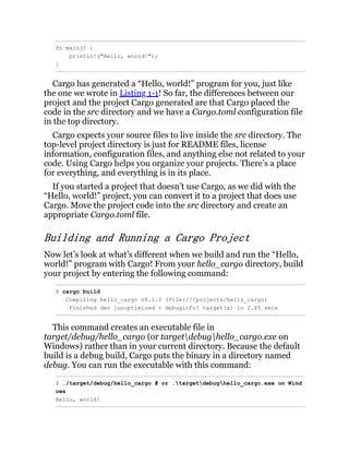 fn main() {
println!("Hello, world!");
}
Cargo has generated a “Hello, world!” program for you, just like
the one we wrote in Listing 1-1! So far, the differences between our
project and the project Cargo generated are that Cargo placed the
code in the src directory and we have a Cargo.toml configuration file
in the top directory.
Cargo expects your source files to live inside the src directory. The
top-level project directory is just for README files, license
information, configuration files, and anything else not related to your
code. Using Cargo helps you organize your projects. There’s a place
for everything, and everything is in its place.
If you started a project that doesn’t use Cargo, as we did with the
“Hello, world!” project, you can convert it to a project that does use
Cargo. Move the project code into the src directory and create an
appropriate Cargo.toml file.
Building and Running a Cargo Project
Now let’s look at what’s different when we build and run the “Hello,
world!” program with Cargo! From your hello_cargo directory, build
your project by entering the following command:
$ cargo build
Compiling hello_cargo v0.1.0 (file:///projects/hello_cargo)
Finished dev [unoptimized + debuginfo] target(s) in 2.85 secs
This command creates an executable file in
target/debug/hello_cargo (or targetdebughello_cargo.exe on
Windows) rather than in your current directory. Because the default
build is a debug build, Cargo puts the binary in a directory named
debug. You can run the executable with this command:
$ ./target/debug/hello_cargo # or .targetdebughello_cargo.exe on Wind
ows
Hello, world!
 
