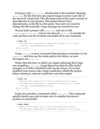 If all goes well, Hello, world! should print to the terminal. Running
cargo build for the first time also causes Cargo to create a new file at
the top level: Cargo.lock. This file keeps track of the exact versions of
dependencies in your project. This project doesn’t have
dependencies, so the file is a bit sparse. You won’t ever need to
change this file manually; Cargo manages its contents for you.
We just built a project with cargo build and ran it with
./target/debug/hello_cargo, but we can also use cargo run to compile the
code and then run the resultant executable all in one command:
$ cargo run
Finished dev [unoptimized + debuginfo] target(s) in 0.0 secs
Running `target/debug/hello_cargo`
Hello, world!
Using cargo run is more convenient than having to remember to run
cargo build and then use the whole path to the binary, so most
developers use cargo run.
Notice that this time we didn’t see output indicating that Cargo
was compiling hello_cargo. Cargo figured out that the files hadn’t
changed, so it didn’t rebuild but just ran the binary. If you had
modified your source code, Cargo would have rebuilt the project
before running it, and you would have seen this output:
$ cargo run
Compiling hello_cargo v0.1.0 (file:///projects/hello_cargo)
Finished dev [unoptimized + debuginfo] target(s) in 0.33 secs
Running `target/debug/hello_cargo`
Hello, world!
Cargo also provides a command called cargo check. This command
quickly checks your code to make sure it compiles but doesn’t
produce an executable:
$ cargo check
Checking hello_cargo v0.1.0 (file:///projects/hello_cargo)
Finished dev [unoptimized + debuginfo] target(s) in 0.32 secs
 