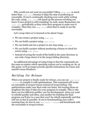 Why would you not want an executable? Often, cargo check is much
faster than cargo build because it skips the step of producing an
executable. If you’re continually checking your work while writing
the code, using cargo check will speed up the process of letting you
know if your project is still compiling! As such, many Rustaceans run
cargo check periodically as they write their program to make sure it
compiles. Then they run cargo build when they’re ready to use the
executable.
Let’s recap what we’ve learned so far about Cargo:
We can create a project using cargo new.
We can build a project using cargo build.
We can build and run a project in one step using cargo run.
We can build a project without producing a binary to check for
errors using cargo check.
Instead of saving the result of the build in the same directory as
our code, Cargo stores it in the target/debug directory.
An additional advantage of using Cargo is that the commands are
the same no matter which operating system you’re working on. So, at
this point, we’ll no longer provide specific instructions for Linux and
macOS versus Windows.
Building for Release
When your project is finally ready for release, you can use cargo build
--release to compile it with optimizations. This command will create
an executable in target/release instead of target/debug. The
optimizations make your Rust code run faster, but turning them on
lengthens the time it takes for your program to compile. This is why
there are two different profiles: one for development, when you want
to rebuild quickly and often, and another for building the final
program you’ll give to a user that won’t be rebuilt repeatedly and that
will run as fast as possible. If you’re benchmarking your code’s
running time, be sure to run cargo build --release and benchmark with
the executable in target/release.
 