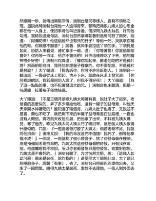 然眼睛一眇，就傳出無限深情，湍制台是何等樣人，豈有不領略之
理。且說此時湍制台見他一人進得房來，頓時把痛恨九姨太的心思全
移在他一人身上，便招手將他叫近身邊，借探問九姨太為名，好同他
勾搭。當時說過幾句話，湍制台忽然拿嘴朝著對過房間努了兩努，說
道：「阿彌陀佛！他這個居然也有死的日子！等他一死，我就拿你補
他的缺。你願意不願意？」說著，就伸手要拉這丫頭的手。丫頭見是
如此，恐防人來看見，連忙拿手一縮，道：「你等著罷！你當他眼前
會死？你再等一百年，他亦不會死的！只怕這種煙吃了下去，他的精
神格外好些！」湍制台詫異道：「據你說起來，難道他吃的不是鴉片
煙？然而明明白白，我見他在煙盤子裡拿的。你不要胡說，不是鴉片
是甚麼？」大丫頭道：「我告訴你，你可不許告訴別人。」湍制台一
聽這話，一骨碌從床上爬起，也不下床，就跪在床沿上發咒道：「你
同我說的話，我若是同別人說了，叫我不得好死！」大丫頭道：「為
了這一點點的事，也不犯著發這大的咒。」湍制台也未聽清，但是一
味胡纏，拉著袖子催他快說。
大丫頭道：「不是三個月頭裡九姨太鬧著有喜，說肚子大了起來，老
爺喜的甚麼似的，弄了多少藥給他吃，還有一罐子的益母膏，叫他天
天拿開水沖著吃的？誰知過了兩個月，九姨太肚子也癟了，又說並不
是喜，藥也不吃了，就把剩下來的半罐子益母膏丟在抽屜裡，一直也
沒有人問信。齊巧前天收拾抽屜，把他拿了出來，不料被九姨太瞧
見，奪了過去。昨兒九姨太同大姨太鬥了嘴回來，就把個大姨太恨得
什麼似的，口說：『一定要老爺打發了大姨太；倘若老爺不肯，我就
同他拚命！』後來又說：『我的命沒這們不值錢！我死了，倒等他享
福不成！』一面說，一面就找了個小煙盒子，挑了些益母膏在裡頭，
原是預備同老爺拚命的。九姨太挑這些益母膏的時候，只有我在跟
前。他還囑咐我不准說。所以你老爺發急只是空發急。老實對你說，
九姨太是不會死的。」湍制台聽了，方才恍然大悟，說：「這賤人如
此可惡！原來是裝死，訛詐我的！」還要同大丫頭說什麼，大丫頭已
經掙脫身子，說聲「有事」，去了。湍制台只得眼巴巴望他出去，又
生了一回悶氣。曉得九姨太是裝死，索性不去理他，一個人到外面去
了。
 