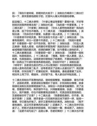 說：「現在什麼時候，那裡來的大蚊子！」湍制台方曉得十二姨太打
他一下，原來是替他趕蚊子的，於是叫人舉火照地替他尋筆。
趁這檔口，十二姨太便問：「什麼公事這等要緊？要寫什麼，不好等
到明天到簽押房裡去寫？」湍制台忙道：「為的是一件要緊事。」十
二姨太道？：「什麼事」湍制台道：「你女人家問他做甚麼？我為的
是公事，說了你也不曉得。」十二姨太道：「我偏要曉得曉得。」湍
制台道：「告訴你亦不要緊，為要委一個人差使。」十二姨太道：
「什麼差使不好明天委，等不及就在今天這一夜？」湍制台道：「為
著有個講究，所以一定要今天委定。」十二姨太道：「到底什麼差
使？你要委那一個？你不告訴我，我不依！」湍制台道：「你這人真
正麻煩！我委人差使，也用著你來管我嗎？我就告訴你：只為著我們
省城裡鑄洋錢的銀元局，前頭的總辦丁艱，如今要委人接他的手。」
十二姨太搶著說道：「你要委那一個？」湍制台道：「我要委一個姓
胡的，他是個道台。」十二姨太道：「慢著。我有一個人要委，這人
姓唐，也是個道台。這個差使你替我給了姓唐的，不要給姓胡的了！
等一回再出了什麼好差使再委姓胡的。你說好不好？」湍制台道：
「呀呀乎！派差使也是你們女人可以管得的！你說的姓唐的我知道，
這個人是有名的唐二亂子，這等差使派了這樣人去當也好了！我定歸
不答應，你快別鬧了！把筆拾起來，等我畫稿。連夜還要謄了出來，
明兒早上用了印，標過朱，才好發下去，等人家也好早點到差。」
十二姨太見制台不答應他的話，登時柳眉雙豎，桃眼圓睜，筆也不尋
了，這個老虎勢，就望湍制台懷裡扑了過來；扑到湍制台懷裡，就拿
個頭往湍制台夾肢窩裡直躺下去。湍制台一向是拿他寵慣的，見了這
樣，想要發作兩句，無奈發作不出，只得皺著眉頭，說道：「你要委
別人，我不願意，你也不能朝著我這個樣子。究竟這個官是我做的，
怎麼能被你作了主意？」十二姨太道：「我要委姓唐的，你不委，我
就不答應！」說著，順手拿過一只花碗來就往地下順手一摔，豁琅一
聲響，早已變為好幾了。跟手又要再摔別的東西。湍制台道：「我不
委姓唐的，這又何苦拿東西來出氣？」話猶未了，十二姨太忽伸手到
桌子上，把剛才送進來的那張稿，早已嗤的一聲，撕成兩了。湍制台
道：「這更不成句話了！這是公事，怎麼好撕的！」十二姨太也不理
 