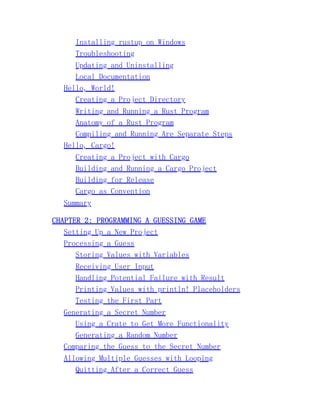 Installing rustup on Windows
Troubleshooting
Updating and Uninstalling
Local Documentation
Hello, World!
Creating a Project Directory
Writing and Running a Rust Program
Anatomy of a Rust Program
Compiling and Running Are Separate Steps
Hello, Cargo!
Creating a Project with Cargo
Building and Running a Cargo Project
Building for Release
Cargo as Convention
Summary
CHAPTER 2: PROGRAMMING A GUESSING GAME
Setting Up a New Project
Processing a Guess
Storing Values with Variables
Receiving User Input
Handling Potential Failure with Result
Printing Values with println! Placeholders
Testing the First Part
Generating a Secret Number
Using a Crate to Get More Functionality
Generating a Random Number
Comparing the Guess to the Secret Number
Allowing Multiple Guesses with Looping
Quitting After a Correct Guess
 