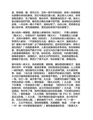 員，除掉提、鎮、兩司之外，沒有一個不巴結他的，就有一班候補道
也都要仰承他的鼻息。至於內裡這位寶小姐，真正是小人得志，弄得
個氣焰熏天，見了戴世昌，喝去呼來，簡直像他的奴才一樣。後來人
家走戴世昌的門路，戴世昌又轉走他妻子的門路，替湍制台拉過兩回
皮條，一共也有一萬六千銀子。湍制台受了。自此以後，把柄落在這
寶小姐手裡，索性撒嬌撒痴，更把這乾爸爸不放在眼裡了。
寶小姐有一樣脾氣，是歡喜人家稱呼他「姑奶奶」，不要人家稱他
「戴太太」。你道為何？他說稱他「戴太太」，不過是戴大人的妻
子，沒有什麼稀罕；稱他「姑奶奶」，方合他制台乾小姐的身分。他
常常同人家說：「不是我說句大話：通湖北一省之中，誰家沒有小
姐？誰家小姐不出嫁？出了嫁就是姑奶奶。這些姑奶奶當中，那有大
過似我的？」他既歡喜奉承，人家也就樂得前來奉承他。有些候補老
爺，單走戴世昌的門路不中用，必定又叫自己妻子前來奉承寶小姐。
大家是曉得脾氣的，見了面，姑奶奶長，姑奶奶短，叫的應天價響。
候補老爺當中，該錢的少，這些太太們同他來往，知道他是闊出身，
眼睛眶子是大的，東西少了拿不出手，有些都當了當，買禮送他。
當中就有一家太太，他老爺姓瞿，號耐庵。據說是個知縣班子，當過
兩年保甲，半年發審，都是苦事情，別的差使卻沒有當過，心上想調
一個好點的，就回家同太太商量，要太太走這條門路。太太拿腔做
勢，說道：「自古道『做官做官』，是要你們老爺自己做的，我們當
太太的只曉得跟著老爺享福，別的事是不管的。」禁不住瞿耐庵左作
一揖，右打一恭，幾乎要下跪。太太道：「我要同你講好了價錢，我
們再去辦這一回事。」瞿耐庵道：「聽太太吩咐。」太太道：「你得
了好事情，一年給我多少錢？」瞿耐庵道：「我同你又不分家，我的
就是你的，你的就是我的，這又何用說在前頭呢？」太太道：「不是
這樣說。等你有了事，我問你要錢比抽你的筋還難，不如預先說明白
了好。」瞿耐庵道：「太太用錢，我何曾敢說一個『不』字；沒有亦
是沒法的事。」太太道：「我不曉得你是個什麼差使，多少我不好
說，你自己憑良心罷。」瞿耐庵想了半天，才說得一句「一家一
半」。太太不等說完，登時柳眉雙豎，杏眼圓睜，喝道：「什麼一家
一半！那一半你要留著給誰用？」瞿耐庵連連陪笑道：「留著太太
 