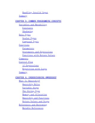 Handling Invalid Input
Summary
CHAPTER 3: COMMON PROGRAMMING CONCEPTS
Variables and Mutability
Constants
Shadowing
Data Types
Scalar Types
Compound Types
Functions
Parameters
Statements and Expressions
Functions with Return Values
Comments
Control Flow
if Expressions
Repetition with Loops
Summary
CHAPTER 4: UNDERSTANDING OWNERSHIP
What Is Ownership?
Ownership Rules
Variable Scope
The String Type
Memory and Allocation
Ownership and Functions
Return Values and Scope
References and Borrowing
Mutable References
 