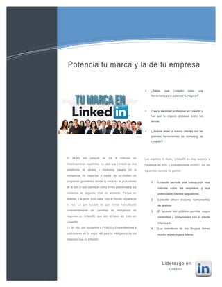 ¿Sabes usar Linkedin como una
herramienta para potenciar tu negocio?.
Crea tu identidad profesional en LinkedIn y
haz que tu negocio destaque sobre los
demás.
¿Quieres atraer a nuevos clientes con las
potentes herramientas de marketing de
LinkedIn?.
Soluciones de tecnologías de
la información
Liderazgo en
Linkedin
El 99,9% del parquet de los 6 millones de
linkedineadores españoles, no sabe que LinkedIn es una
plataforma de ventas y marketing basada en la
inteligencia de negocios a través de un modelo de
progresión geométrica donde la clave es la profundidad
de la red: lo que cuenta es como tienes posicionados tus
contactos de segundo nivel en adelante. Porque en
realidad, y la gente no lo sabe, todo el mundo es parte de
tu red. Lo que sucede es que nunca has utilizado
consistentemente las pantallas de inteligencia de
negocios en LinkedIN; que son la clave del éxito en
LinkedIN
Es por ello, que ayudamos a PYMES y Emprendedores a
posicionarse en la mejor red para la inteligencia de los
negocios, que es Linkedin.
Los expertos lo dicen, LinkedIN es muy superior a
Facebook en B2B, y probablemente en B2C, por las
siguientes razones de gestión:
1. LinkedIn permite una interacción mas
robusta entre las empresas y sus
potenciales clientes seguidores.
2. LinkedIn ofrece mejores herramientas
de gestión.
3. El acceso del público permite mayor
visibilidad y compromiso con el cliente
interesado.
4. Los miembros de los Grupos tienen
mucho espacio para liderar.
 