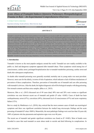 Middle East Journal of Applied Science & Technology (MEJAST)
Vol.3, Iss.3, Pages 81-119, July-September 2020
ISSN: 2582-0974 [81] www.mejast.com
Country: Egypt
Acute Abuse of Tramadol Induces Intensive Pulmonary Histopathological
Trauma in Rats - An Experimental Comprehensive Overview
G. El-Sherif * & H. K. Abdel-Zaher
Department of Zoology, Faculty of Science, Minia University, Egypt.
Article Received: 23 June 2020 Article Accepted: 21 August 2020 Article Published: 22 September 2020
1. Introduction
Tramadol is known as the most popular analgesic around the world. Tramadol are now readily available to the
public so, fatal and dangerous symptoms appeared after tramadol abuse. These symptoms varied among loss of
consciousness, cardiac arrest, prolonged hospitalization due to tramadol metabolites poisoning, cardiac arrest and
death after subsequent complications.
As deaths after tramadol poisoning were generally recorded, mortality rate in young males was most prevalent.
However, more care for the elderly, in terms of risk of aspiration, which indicates a lack of defense mechanisms of
prevention of these complications. Therefore, prevention of intractable use of tramadol and care after poisoning
with tramadol is obvious. After the death, the highest diagnostic aid will be biological samples with drug poisoning,
first stomach contents and then urine samples, (Bita et al., 2015).
Moreover, Bita et al., (2015) discussed out of 49 cases dead, 80% men and 20% were women as significant
correlation was seen between recent use of tramadol and gender (P value <0.003). Cause of death has been
cardiopulmonary arrest (67%), convulsion (49%), decreased level of consciousness (47%) and acute respiratory
failure (12%).
But in a study by Matthiesen et al., (2010), they noticed that the most common cause of death was neurological
symptoms and there was significant correlation between the studied lung microscopic findings and the acute
poisoning of tramadol (P value</004%). Meanwhile, the most pathologic findings were seen less than 34 years old,
100% of patients who has pneumonia and aspiration signs were over 40 years.
The recent use of tramadol and gender significant correlation was found as (P <0.003). Most of deaths were
recorded in cases that used tramadol as acute abuse mode to suicide and died following its complications. In
ABSTRACT
Tramadol is a narcotic-like pain reliever used in medicine to treat moderate to severe pain in adults after an operation or a serious injury. It is also used
to treat long-standing pain when weaker painkillers no longer work. Tramadol works by blocking pain signals from travelling along the nerves to the
brain. It can still be addictive if abused, especially when taken for a long period of time (chronic) or when taken in larger doses (acute) as a narcotic
rather than a pain-killer. In this comprehensive histopathological study, the commercial tramadol hydrochloride prescribed in Egypt was used in both
forms, as a solution of 100 mg ampoules or as 225 mg tablets. Male adult Wistar rats (Rattus norvegicus) were used as experimental models that were
administered tramadol orally and injection for regular durations and calculated dose concentrations. Some reliable histological, histochemical,
immunocytochemical and ultrastructural techniques were applied to investigate the experimental manifestations and life-threatening signs/symptoms
of tramadol poisoning and to check the traumatic histopathological and biochemical impacts of tramadol abuse in acute administration modality on
lungs of rats. Many histopathological lesions e.g., toxicity Lymphocyte infiltration, hemorrhage, necrotic areas, cytoplasmic and membranous
degenerations, depletion or increase of some biomolecules, ultrastructure damages and immunocytochemical signs were recorded. These results were
described, evaluated and confirmed to a variety of recent studies. It was concluded that, use of tramadol as a pain-killer in medicine or as an abused
narcotic among addicts, should be controlled and we are in need for more extensive attention to the clinical and narcotic abuse of tramadol.
Keywords: Tramadol Acute dose, Rats Lungs, Respiration, Toxicity, Histochemical, Immunocytochemical, Ultrastructure.
 