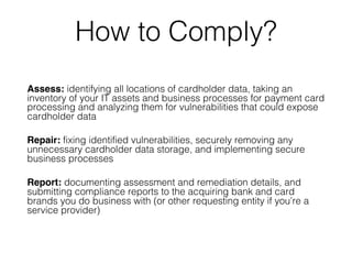 How to Comply?
Assess: identifying all locations of cardholder data, taking an
inventory of your IT assets and business processes for payment card
processing and analyzing them for vulnerabilities that could expose
cardholder data
Repair: fixing identified vulnerabilities, securely removing any
unnecessary cardholder data storage, and implementing secure
business processes
Report: documenting assessment and remediation details, and
submitting compliance reports to the acquiring bank and card
brands you do business with (or other requesting entity if you’re a
service provider)
 