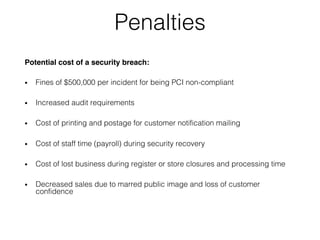 Penalties
Potential cost of a security breach:
• Fines of $500,000 per incident for being PCI non-compliant
• Increased audit requirements
• Cost of printing and postage for customer notification mailing
• Cost of staff time (payroll) during security recovery
• Cost of lost business during register or store closures and processing time
• Decreased sales due to marred public image and loss of customer
confidence
 