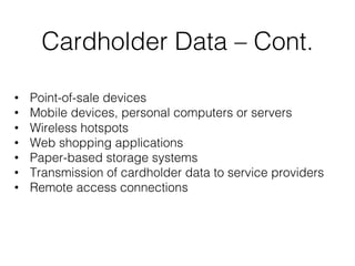 Cardholder Data – Cont.
• Point-of-sale devices
• Mobile devices, personal computers or servers
• Wireless hotspots
• Web shopping applications
• Paper-based storage systems
• Transmission of cardholder data to service providers
• Remote access connections
 