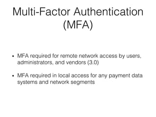 Multi-Factor Authentication
(MFA)
• MFA required for remote network access by users,
administrators, and vendors (3.0)
• MFA required in local access for any payment data
systems and network segments
 
