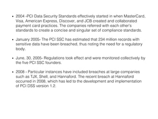 • 2004 -PCI Data Security Standards effectively started in when MasterCard,
Visa, American Express, Discover, and JCB created and collaborated
payment card practices. The companies referred with each other's
standards to create a concise and singular set of compliance standards.
• January 2005- The PCI SSC has estimated that 234 million records with
sensitive data have been breached, thus noting the need for a regulatory
body.
• June, 30, 2005- Regulations took effect and were monitored collectively by
the five PCI SSC founders.
• 2008 - Particular instances have included breaches at large companies
such as TJX, Shell, and Hannaford. The recent breach at Hannaford
occurred in 2008, which has led to the development and implementation
of PCI DSS version 1.2.
 