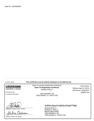 L0276946208Letter ID:
State of Louisiana Department of Revenue
Sales Tax Registration Certificate
This certificate must be publicly displayed as provided by law.
KEISHA STELLY
KEISHA D. STELLY
BAD B CREATIONS
1583 HIGHWAY 104
OPELOUSAS LA 70570-1708
400MO Filer
Effective date 01/1/2015
R-1027-L (6/99)
Secretary of Revenue and Taxation
Director of Sales Tax Section
1583 HIGHWAY 104
OPELOUSAS LA 70570-1708
See reverse side
for important information.
1872176-001
Date Issued 02/02/2015KEISHA STELLY
 