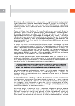 10




     Entretanto, a demanda crescente e a perspectiva de esgotamento em longo prazo do
     potencial hidrelétrico nacional, acrescida das questões de natureza sócio-ambientais,
     não obstante a prioridade que possa merecer a hidroeletricidade na expansão da
     oferta do sistema elétrico, permitem admitir que outras fontes deverão compor essa
     expansão.

     Nesse sentido, o Brasil dispõe de diversas alternativas para a expansão da oferta
     de energia elétrica, livres de emissões de CO2, adicionalmente à hidroeletricidade.
     Entre elas, destaca-se a geração a partir de fontes renováveis – co-geração com
     bagaço de cana-de-açúcar e outras formas de biomassa, eólica e solar – e de fontes
     não convencionais como os resíduos sólidos e os efluentes. No caso da cogeração,
     estima-se um aumento da oferta de energia elétrica de modo a que represente um
     percentual de 11,4% da oferta total de eletricidade no País em 2030, o que representa
     a geração de 136 TWh.

     O esforço para a redução no desperdício de energia também é importante. Com base
     nas informações apresentadas no primeiro e no segundo ciclos de revisão tarifária da
     ANEEL – Agência Nacional de Energia Elétrica, as perdas não-técnicas de energia são
     da ordem de 22.000 GWh por ano. Pretende-se reduzir este montante nos próximos
     10 anos à taxa de 1.000 GWh por ano. Isso representa uma redução no desperdício
     de energia de 400 GWh por ano. Em média, cerca de 25% (100 GWh por ano) dessa
     energia deixará de ser produzida por usinas termoelétricas.

     Assim, esforços governamentais serão empreendidos para que a variável sócio-
     ambiental, e, portanto, a referente à mudança do clima, seja introduzida, cada vez
     mais, no processo de planejamento da expansão da oferta de eletricidade de modo
     que seja mantida elevada a participação das fontes renováveis.

       Fomentar o aumento sustentável da participação de biocombustíveis na
       matriz de transportes nacional e, ainda, atuar com vistas à estruturação
       de um mercado internacional de biocombustíveis sustentáveis.

     Os biocombustíveis brasileiros como o etanol, e em menor escala o biodiesel, são
     fontes de riqueza inconteste para o País. Sua produção gera renda no campo e sua
     utilização desloca fontes fósseis que tanto impactam no clima, quanto na qualidade
     do ar que se respira.

     O fomento à crescente substituição de fontes fósseis no setor de transportes brasileiro
     poderá permitir um aumento médio anual do uso de etanol de 11% nos próximos
     anos. No caso do biodiesel, o Governo tem anunciado a intenção de antecipar, de
     2013 para 2010, a obrigatoriedade de adição de 5% deste biocombustível ao diesel,
     o que poderá aumentar em mais de 60% sua participação em relação ao atual nível
     de consumo na matriz de transportes brasileira.

     Ao mesmo tempo, a cooperação técnica com outros países com potencial agrícola
     para o plantio de cana-de-açúcar visa contribuir para a desconcentração da oferta
     de etanol no mercado internacional, o que o tornaria mais estável e equilibrado
     permitindo, assim, a expansão sustentável da demanda. Com isto, o País estará
     contribuindo para a mitigação das emissões de gases de efeito estufa para além de
 