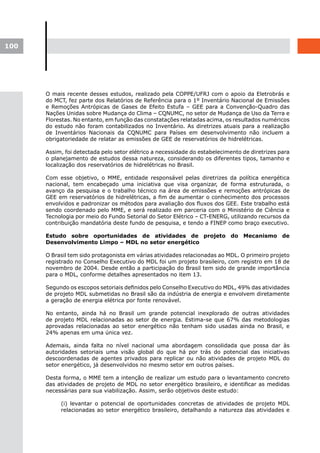 100




      O mais recente desses estudos, realizado pela COPPE/UFRJ com o apoio da Eletrobrás e
      do MCT, fez parte dos Relatórios de Referência para o 1º Inventário Nacional de Emissões
      e Remoções Antrópicas de Gases de Efeito Estufa – GEE para a Convenção-Quadro das
      Nações Unidas sobre Mudança do Clima – CQNUMC, no setor de Mudança de Uso da Terra e
      Florestas. No entanto, em função das constatações relatadas acima, os resultados numéricos
      do estudo não foram contabilizados no Inventário. As diretrizes atuais para a realização
      de Inventários Nacionais da CQNUMC para Países em desenvolvimento não incluem a
      obrigatoriedade de relatar as emissões de GEE de reservatórios de hidrelétricas.

      Assim, foi detectada pelo setor elétrico a necessidade do estabelecimento de diretrizes para
      o planejamento de estudos dessa natureza, considerando os diferentes tipos, tamanho e
      localização dos reservatórios de hidrelétricas no Brasil.

      Com esse objetivo, o MME, entidade responsável pelas diretrizes da política energética
      nacional, tem encabeçado uma iniciativa que visa organizar, de forma estruturada, o
      avanço da pesquisa e o trabalho técnico na área de emissões e remoções antrópicas de
      GEE em reservatórios de hidrelétricas, a fim de aumentar o conhecimento dos processos
      envolvidos e padronizar os métodos para avaliação dos fluxos dos GEE. Este trabalho está
      sendo coordenado pelo MME, e será realizado em parceria com o Ministério de Ciência e
      Tecnologia por meio do Fundo Setorial do Setor Elétrico – CT-ENERG, utilizando recursos da
      contribuição mandatória deste fundo de pesquisa, e tendo a FINEP como braço executivo.

      Estudo sobre oportunidades de atividades de projeto do Mecanismo de
      Desenvolvimento Limpo – MDL no setor energético

      O Brasil tem sido protagonista em várias atividades relacionadas ao MDL. O primeiro projeto
      registrado no Conselho Executivo do MDL foi um projeto brasileiro, com registro em 18 de
      novembro de 2004. Desde então a participação do Brasil tem sido de grande importância
      para o MDL, conforme detalhes apresentados no item 13.

      Segundo os escopos setoriais definidos pelo Conselho Executivo do MDL, 49% das atividades
      de projeto MDL submetidas no Brasil são da indústria de energia e envolvem diretamente
      a geração de energia elétrica por fonte renovável.

      No entanto, ainda há no Brasil um grande potencial inexplorado de outras atividades
      de projeto MDL relacionadas ao setor de energia. Estima-se que 67% das metodologias
      aprovadas relacionadas ao setor energético não tenham sido usadas ainda no Brasil, e
      24% apenas em uma única vez.

      Ademais, ainda falta no nível nacional uma abordagem consolidada que possa dar às
      autoridades setoriais uma visão global do que há por trás do potencial das iniciativas
      descoordenadas de agentes privados para replicar ou não atividades de projeto MDL do
      setor energético, já desenvolvidos no mesmo setor em outros países.

      Desta forma, o MME tem a intenção de realizar um estudo para o levantamento concreto
      das atividades de projeto de MDL no setor energético brasileiro, e identificar as medidas
      necessárias para sua viabilização. Assim, serão objetivos deste estudo:

           (i) levantar o potencial de oportunidades concretas de atividades de projeto MDL
           relacionadas ao setor energético brasileiro, detalhando a natureza das atividades e
 