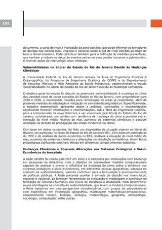102




      documento, a carta de risco à inundação da zona costeira, que pode informar os tomadores
      de decisão nas esferas local, regional e nacional sobre áreas de risco elevado ao longo de
      todo o litoral brasileiro. Pode contribuir também para a definição de medidas preventivas,
      que venham a reduzir os riscos de eventos extremos com perdas humanas e patrimoniais,
      e orientar ações de intervenção mais imediata.

      Vulnerabilidades no Litoral do Estado do Rio de Janeiro Devido às Mudanças
      Climáticas

      A Universidade Federal do Rio de Janeiro através da Área de Engenharia Costeira &
      Oceanográfica, do Programa de Engenharia Oceânica da COPPE e do Departamento
      de Recursos Hídricos e Meio Ambiente da Escola Politécnica, desenvolveram o estudo
      Vulnerabilidades no Litoral do Estado do Rio de Janeiro Devido às Mudanças Climáticas.

      O objetivo geral do estudo foi discutir as potenciais vulnerabilidades à mudança do clima
      dos variados tipos de zonas costeiras do Estado do Rio de Janeiro, com prognósticos para
      2050 e 2100, e recomendar medidas para remediação de áreas já impactadas, além de
      possíveis medidas de adaptação e mitigação no contexto de prognósticos. Especificamente,
      o trabalho desenvolvido apresenta dados e análises, conclusões e recomendações
      objetivando fornecer informações e recomendações, sob a ótica da Engenharia Costeira,
      para a compreensão da nova dinâmica a ser vivenciada pelo litoral do Estado do Rio de
      Janeiro, considerando um cenário com tendência de mudança do clima e possível sobre-
      elevação do nível médio relativo do mar, aumento de extremos climáticos e possível
      alteração na direção de propagação das ondas incidentes no litoral.

      Com base em dados existentes, foi feito um diagnóstico da situação vigente no litoral do
      Brasil e, em particular, no litoral do Estado do Rio de Janeiro (ERJ). Com base em estimativas
      do IPCC e de análises de dados existentes no ERJ, relativos a elevação do nível médio do
      mar, aumento de extremos climáticos e alterações na circulação atmosférica, foram feitos
      prognósticos tipificando possíveis efeitos em diferentes compartimentos costeiros.

      Mudanças Climáticas e Possíveis Alterações nos Sistemas Ecológicos e Sócio-
      Econômicos da Amazônia

      A Rede GEOMA foi criada pelo MCT em 2002 e é composta por instituições com liderança
      em pesquisas na Amazônia, com o objetivo de desenvolver modelos computacionais
      capazes de analisar e prever a influência da mudança do clima sobre a dinâmica dos
      sistemas ecológicos e sócio-econômicos, em diferentes escalas geográficas, baseada no
      conceito de sustentabilidade, visando contribuir para a formulação e acompanhamento
      de políticas públicas. A Rede pretende auxiliar a tomada de decisão nos níveis local,
      regional e nacional, ao fornecer ferramentas de simulação e modelagem e contribuir na
      formação de recursos humanos nos níveis de mestrado e doutorado. Para desenvolver
      novas abordagens no conceito de sustentabilidade, que levem a modelos computacionais,
      a Rede baseia-se em uma perspectiva interdisciplinar, com grupos de pesquisadores
      com experiência em informação geográfica, modelagem matemática/computacional,
      sensoriamento remoto, biologia, ecologia, meteorologia, geografia, antropologia,
      sociologia, computação, entre outras.
 